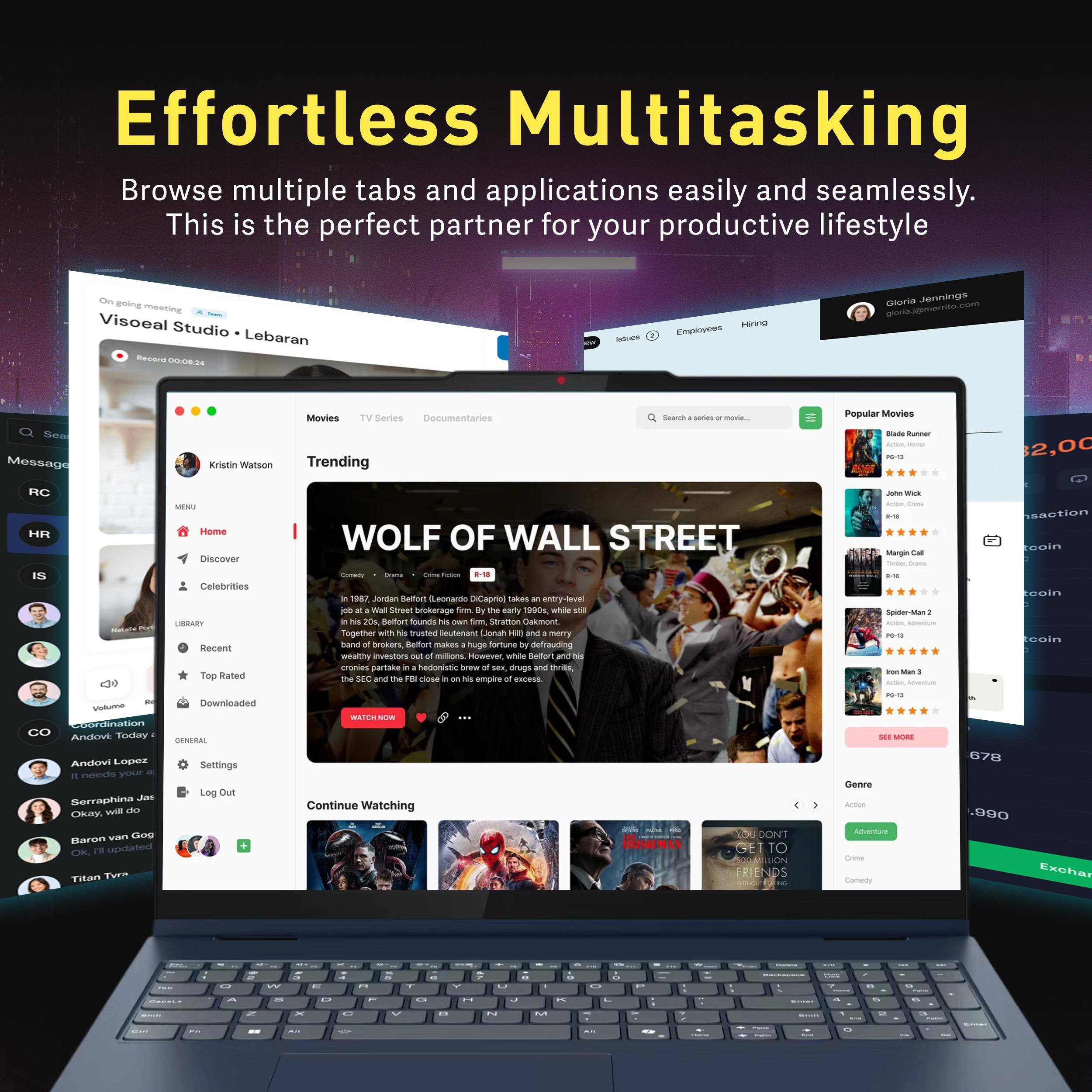 Effortless Multitasking  
Browse multiple tabs and applications easily and seamlessly. This is the perfect partner for your productive lifestyle.

Visoal Studio - Lebaran  
Recorded: 00:08:24

Kristin Watson  
Trending

WOLF OF WALL STREET  
In 1987, Jordan Belfort (Leonardo DiCaprio) is a young stockbroker who loses everything in the crash of 1987. He then finds a way to make a fortune by selling penny stocks to the working class. With the help of his friend Donnie Azoff (Jonah Hill), he builds a huge empire, but his lifestyle and business practices attract the attention of the FBI. The film is a biographical drama based on Belfort's memoirs.

Continue Watching

Popular Movies  
Blade Runner  
John Wick  
Spider-Man 2  
Won Man 2

Genre  
Action  
Adventure  
Crime  
Comedy

Discover  
Celebrities

Library  
Recent  
Top Rated  
Top Downloaded

Settings  
Log Out

HR  
RC  
CO

Gloria Jennings  
gloria.jennings@company.com

$2,000  
678

Exchange