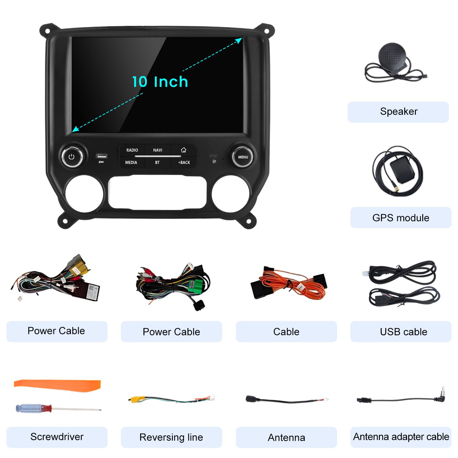 10 Inch Speaker  
RADIO NAVI - MED 81 + BACK MENU  
GPS module  
Power Cable  
Power Cable  
Cable  
USB cable  
Screwdriver  
Reversing line  
Antenna  
Antenna adapter cable