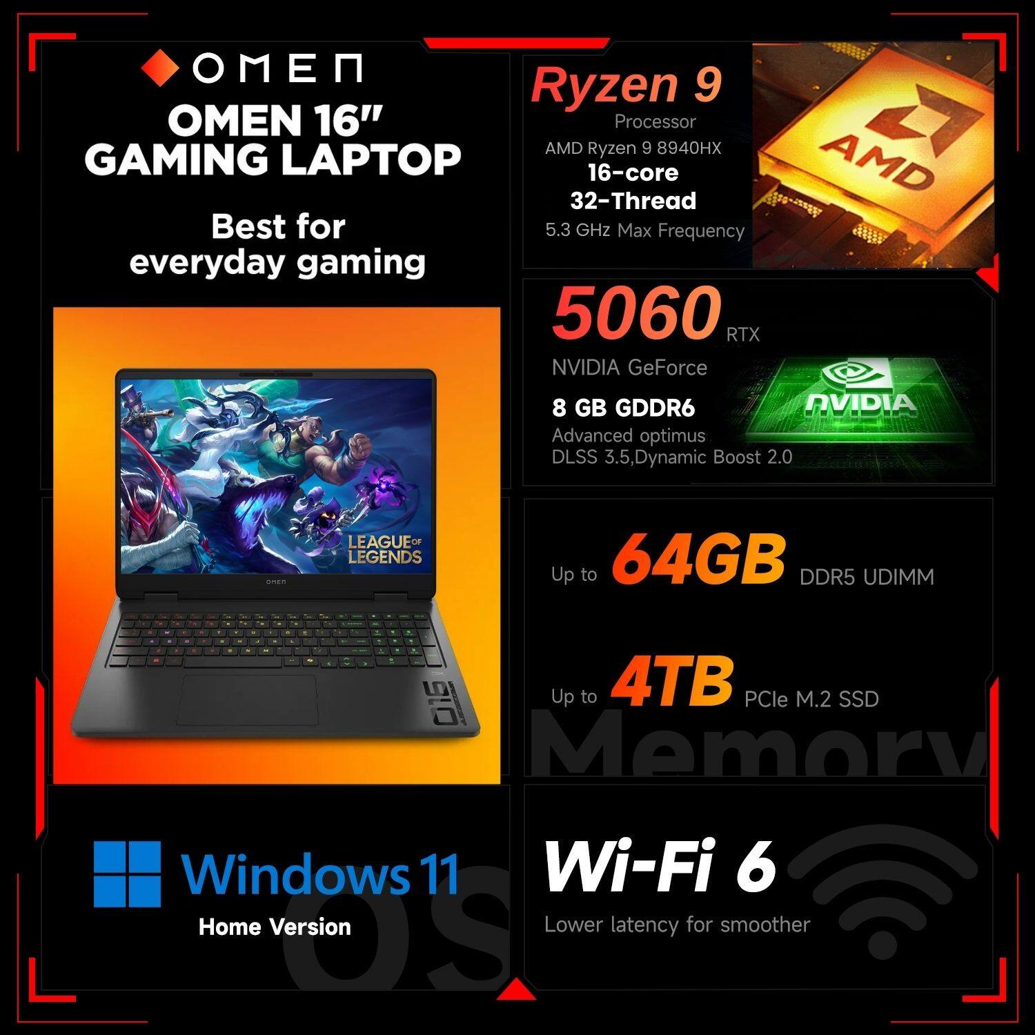 OMEN 16" GAMING LAPTOP  
Best for everyday gaming  

Ryzen 9  
Processor  
AMD Ryzen 9 8940HX  
16-core  
32-Thread  
5.3 GHz Max Frequency  

5060 RTX  
NVIDIA GeForce  
8 GB GDDR6  
Advanced optimus  
DLSS 3.5, Dynamic Boost 2.0  

Up to 64GB DDR5 UDIMM  

Up to 4TB PCIe M.2 SSD  

Windows 11  
Home Version  

Wi-Fi 6  
Lower latency for smoother