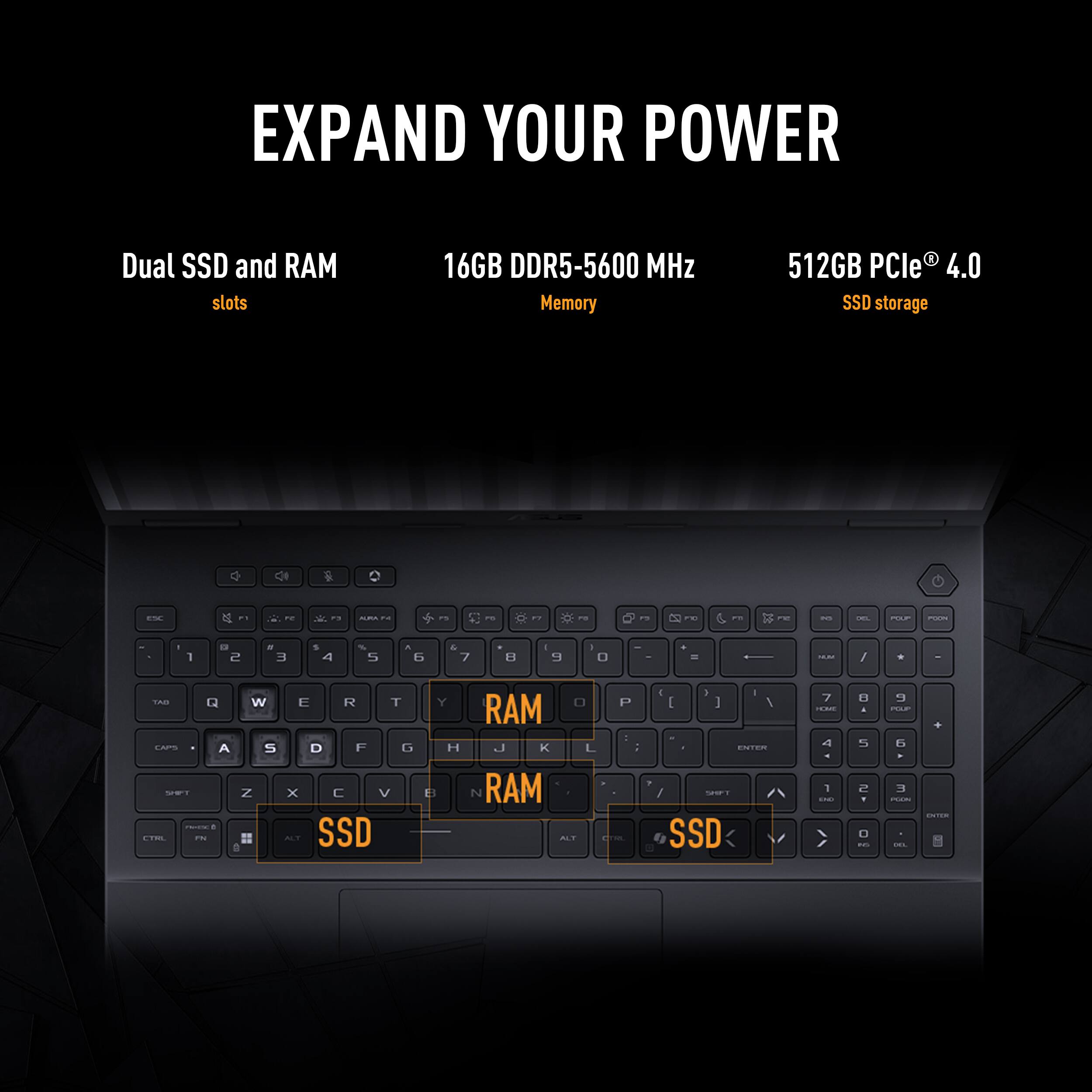 EXPAND YOUR POWER

Dual SSD and RAM slots
16GB DDR5-5600 MHz Memory
512GB PCIe 4.0 SSD storage