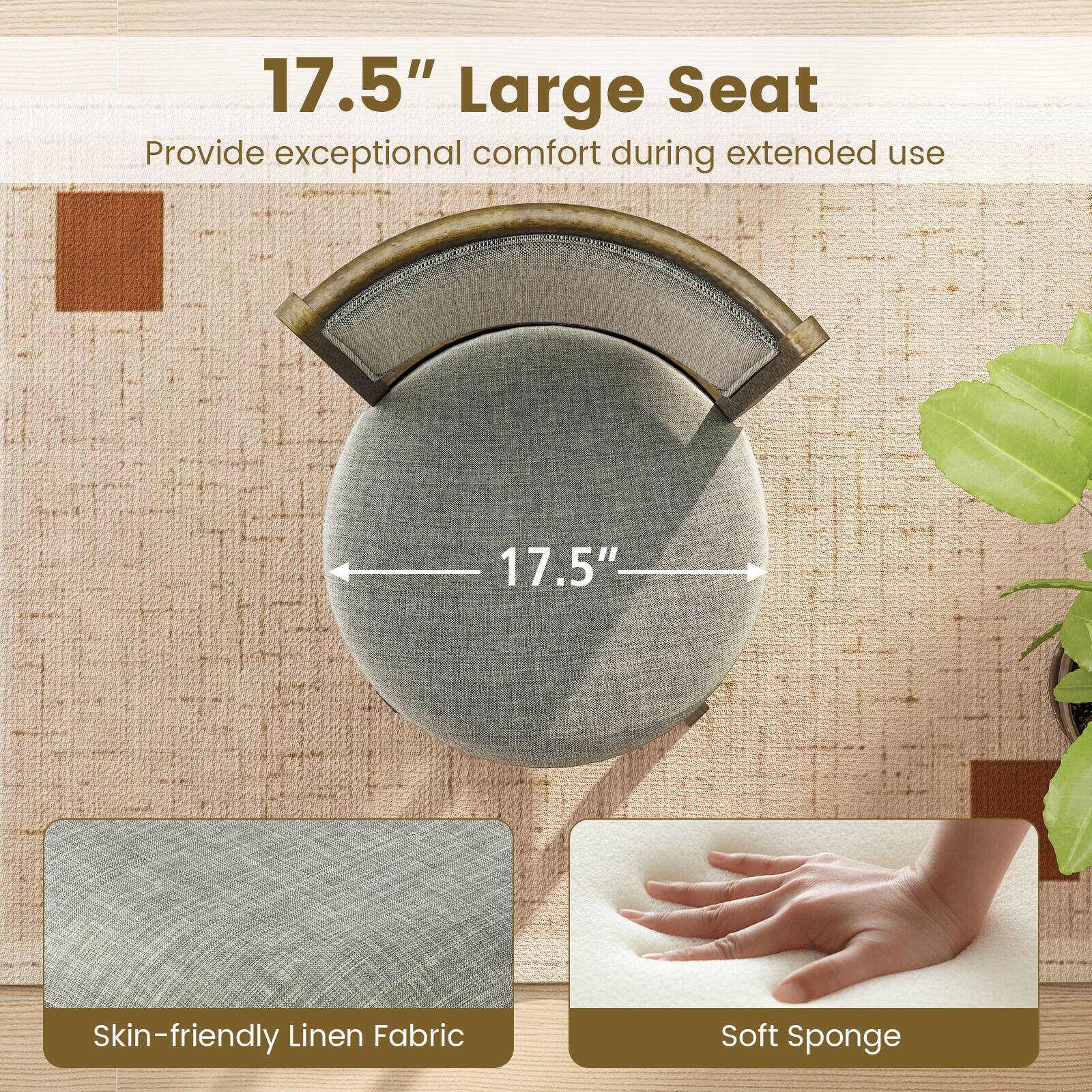 17.5" Large Seat  
Provide exceptional comfort during extended use  

Skin-friendly Linen Fabric  
Soft Sponge