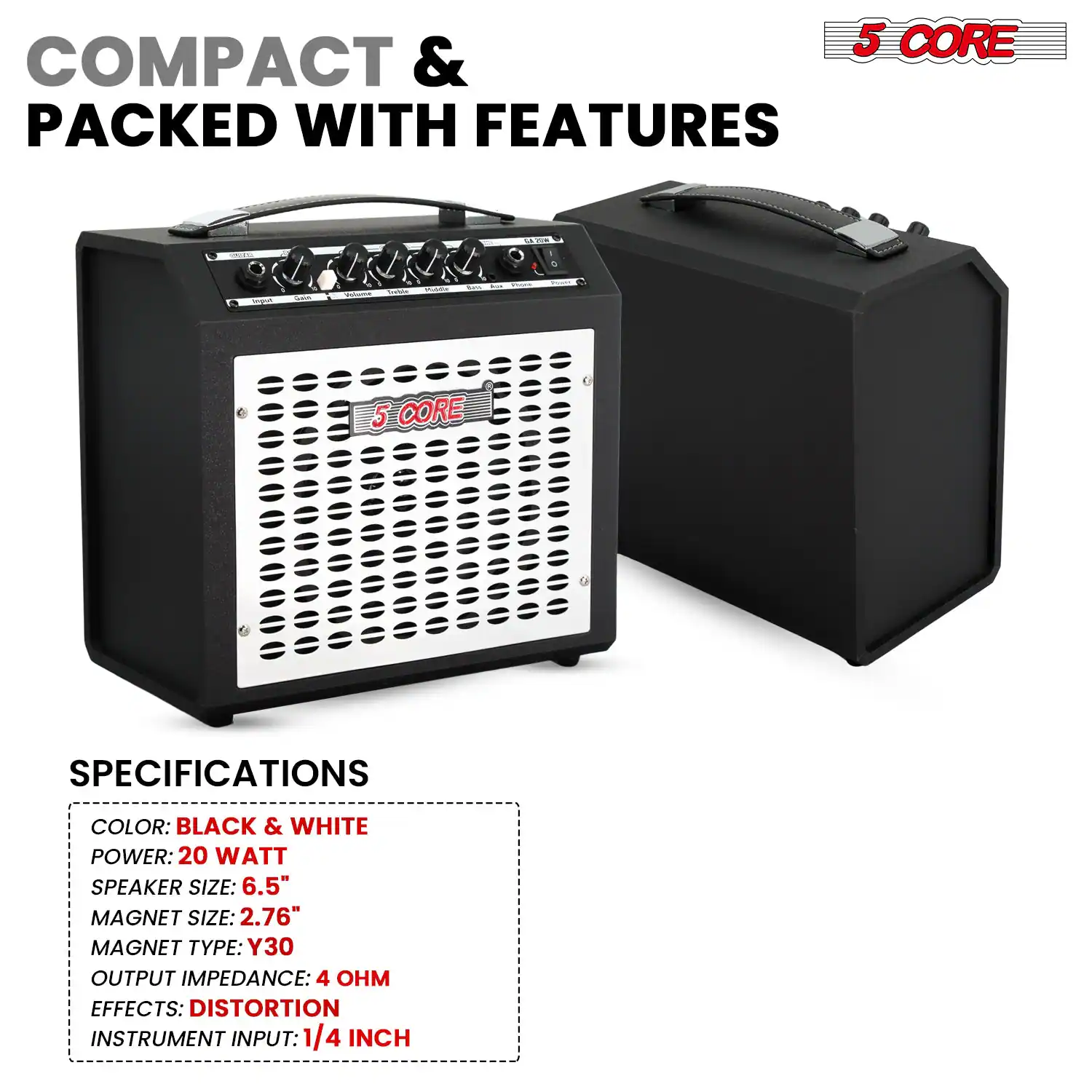 COMPACT & PACKED WITH FEATURES

5 CORE

SPECIFICATIONS

- COLOR: BLACK & WHITE
- POWER: 20 WATT
- SPEAKER SIZE: 6.5"
- MAGNET SIZE: 2.76"
- MAGNET TYPE: Y30
- OUTPUT IMPEDANCE: 4 OHM
- EFFECTS: DISTORTION
- INSTRUMENT INPUT: 1/4 INCH