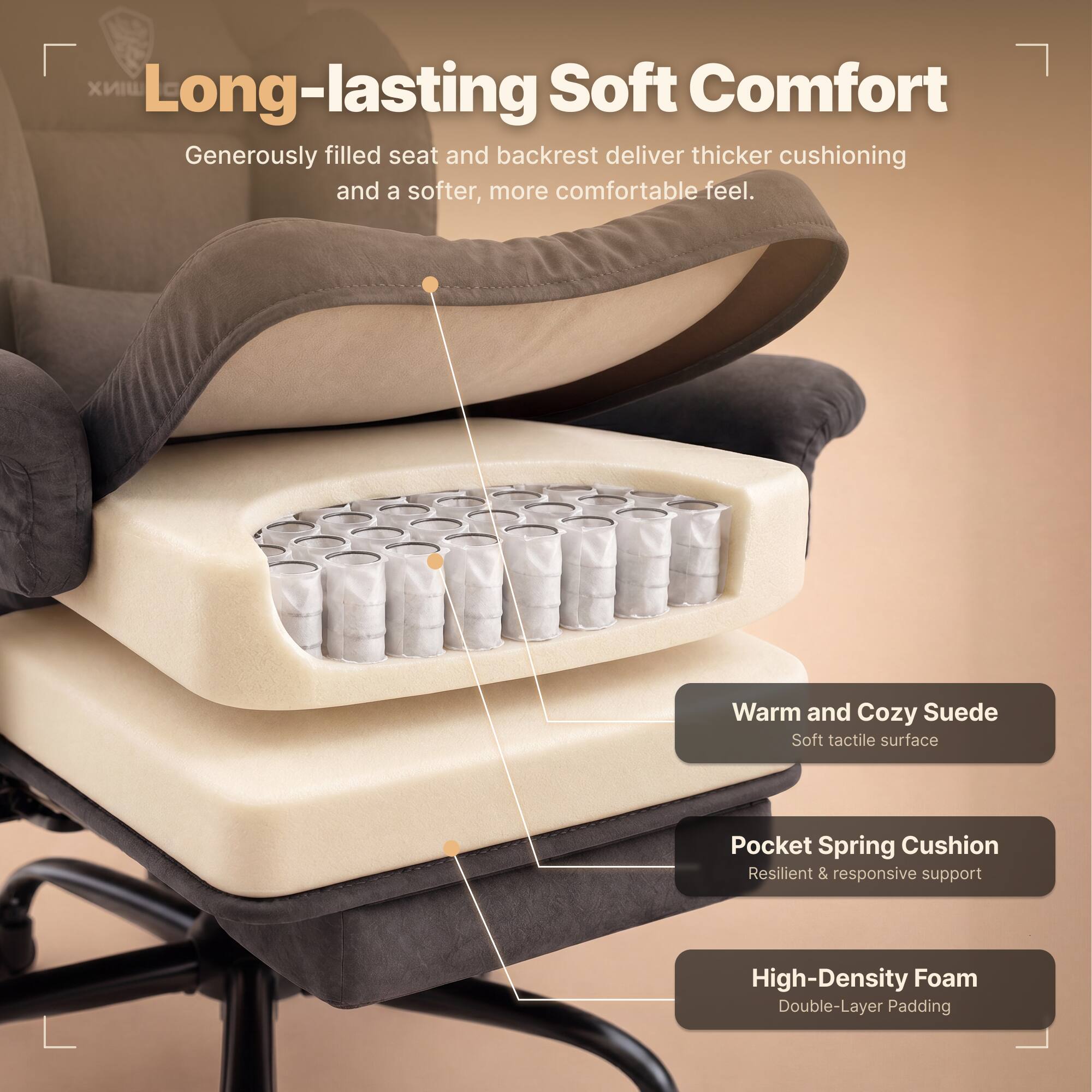 Long-lasting Soft Comfort  
Generously filled seat and backrest deliver thicker cushioning and a softer, more comfortable feel.  

Warm and Cozy Suede  
Soft tactile surface  

Pocket Spring Cushion  
Resilient & responsive support  

High-Density Foam  
Double-Layer Padding