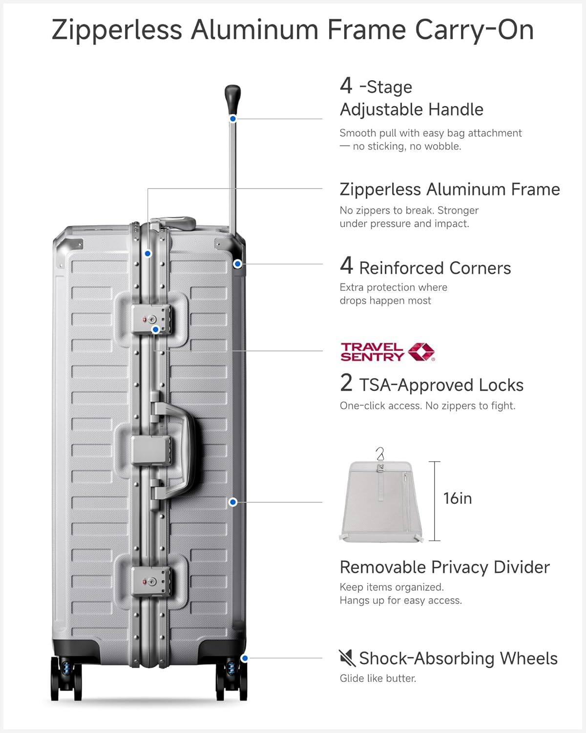 Zipperless Aluminum Frame Carry-On

4-Stage Adjustable Handle
- Smooth pull with easy bag attachment
- No sticking, no wobble

Zipperless Aluminum Frame
- No zippers to break
- Stronger under pressure and impact

4 Reinforced Corners
- Extra protection where drops happen most

TRAVEL SENTRY
2 TSA-Approved Locks
- One-click access
- No zippers to fight

16in Removable Privacy Divider
- Keep items organized
- Hangs up for easy access

Shock-Absorbing Wheels
- Glide like butter