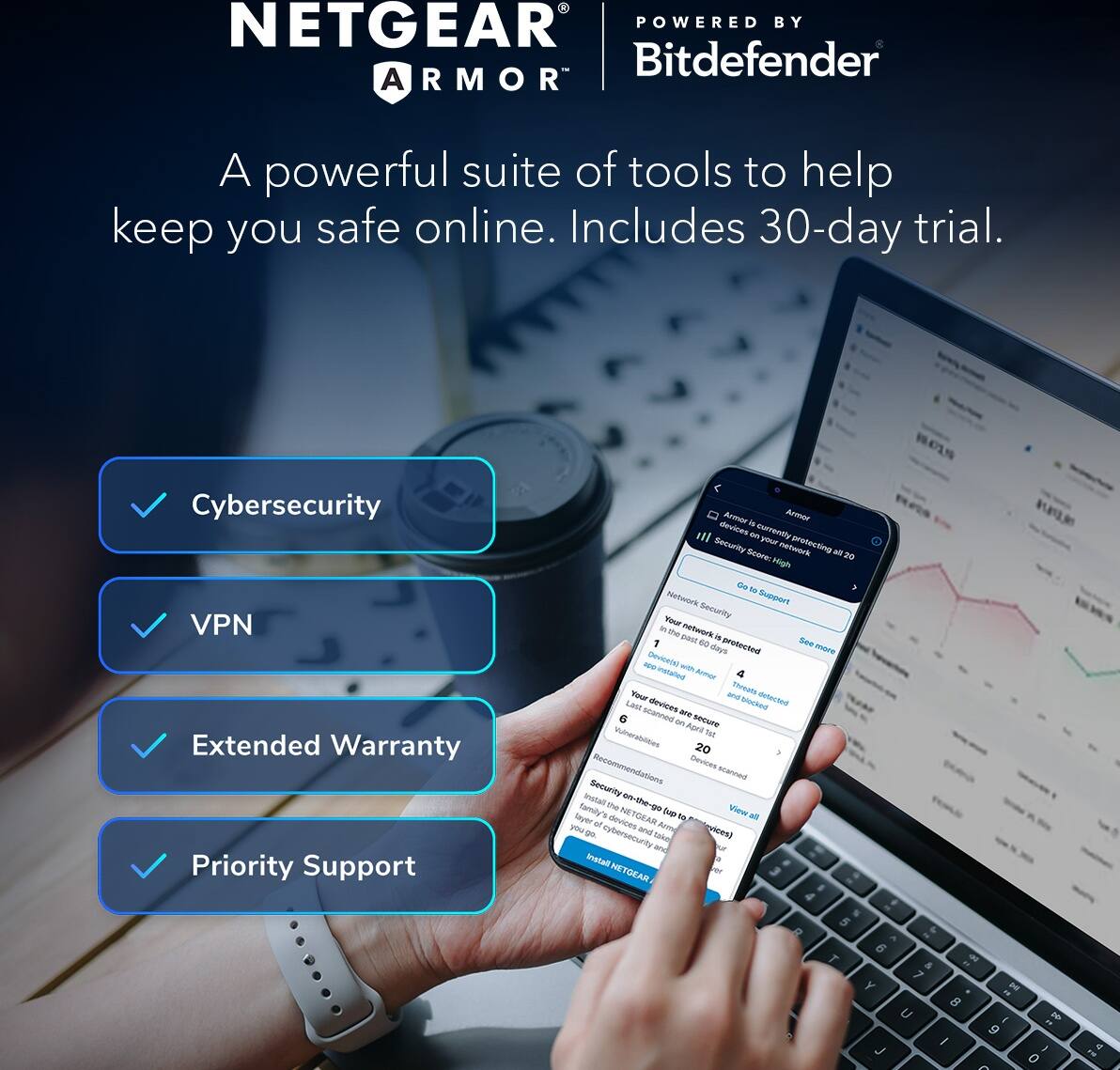 NETGEAR ARMOR  
POWERED BY Bitdefender  

A powerful suite of tools to help keep you safe online. Includes 30-day trial.  

- Cybersecurity  
- VPN  
- Extended Warranty  
- Priority Support  

Armor is currently protecting your network at 20 High  
Your network is protected for 60 more days  
Devices scanned: 20  
Recommendations: 6  

Install the NETGEAR Armor app to take cybersecurity on-the-go