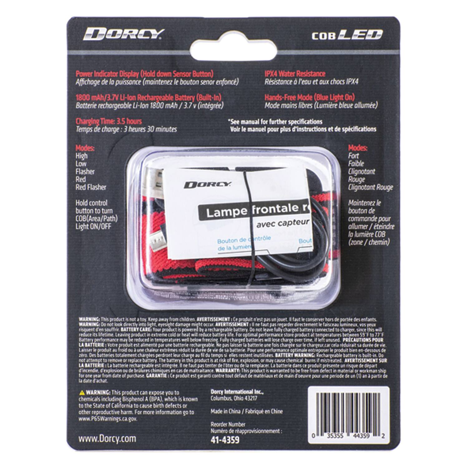DORCY OB Power Indicator Display (Hold down Sensor Button) IPX4 Water Resistance  
Affichage puissance (maintenez bouton sensor enfoncé)  
Résistance à l'eau et aux chocs IPX4  

1800 mAh/3.7V Li-lon Rechargeable Battery (Built-In)  
Batterie rechargeable Li-lon 1800 mAh 3.7V (intégrée)  

Hands-Free Mode (Blue Light On)  
Mode mains libres (Lumière bleue allumée)  

Charging Time: 3.5 hours  
Temps de charge: 3 heures 30 minutes  

See manual for further specifications  
Voir le manuel pour plus d'instructions et de spécifications  

Modes:  
High  
Low  
Flasher  
Red Flasher  
Modes:  
Fort  
Faible  
Clignotant  
Clignotant Rouge  

Hold control button to turn COB (Area/Path) Light ON/OFF  
Maintenez le bouton de commande pour allumer/éteindre la lumière COB (zone/chemin)  

AVERTISSEMENT: regarder faisceau  
AVERTIS