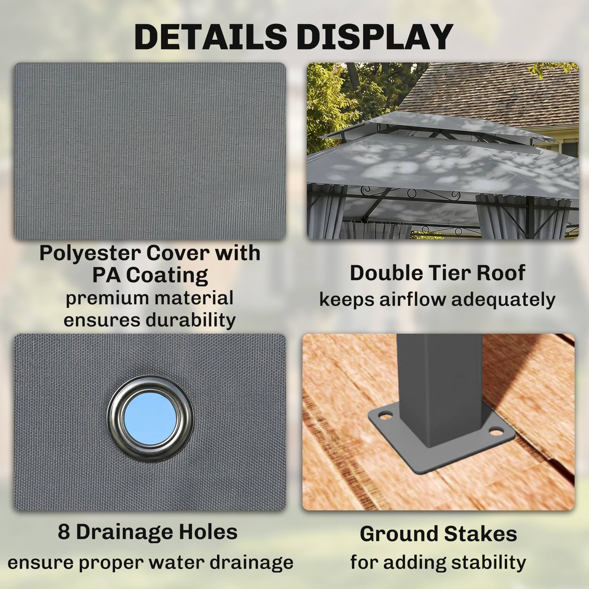DETAILS DISPLAY

- Polyester Cover with PA Coating: premium material ensures durability
- Double Tier Roof: keeps airflow adequately
- 8 Drainage Holes: ensure proper water drainage
- Ground Stakes: for adding stability