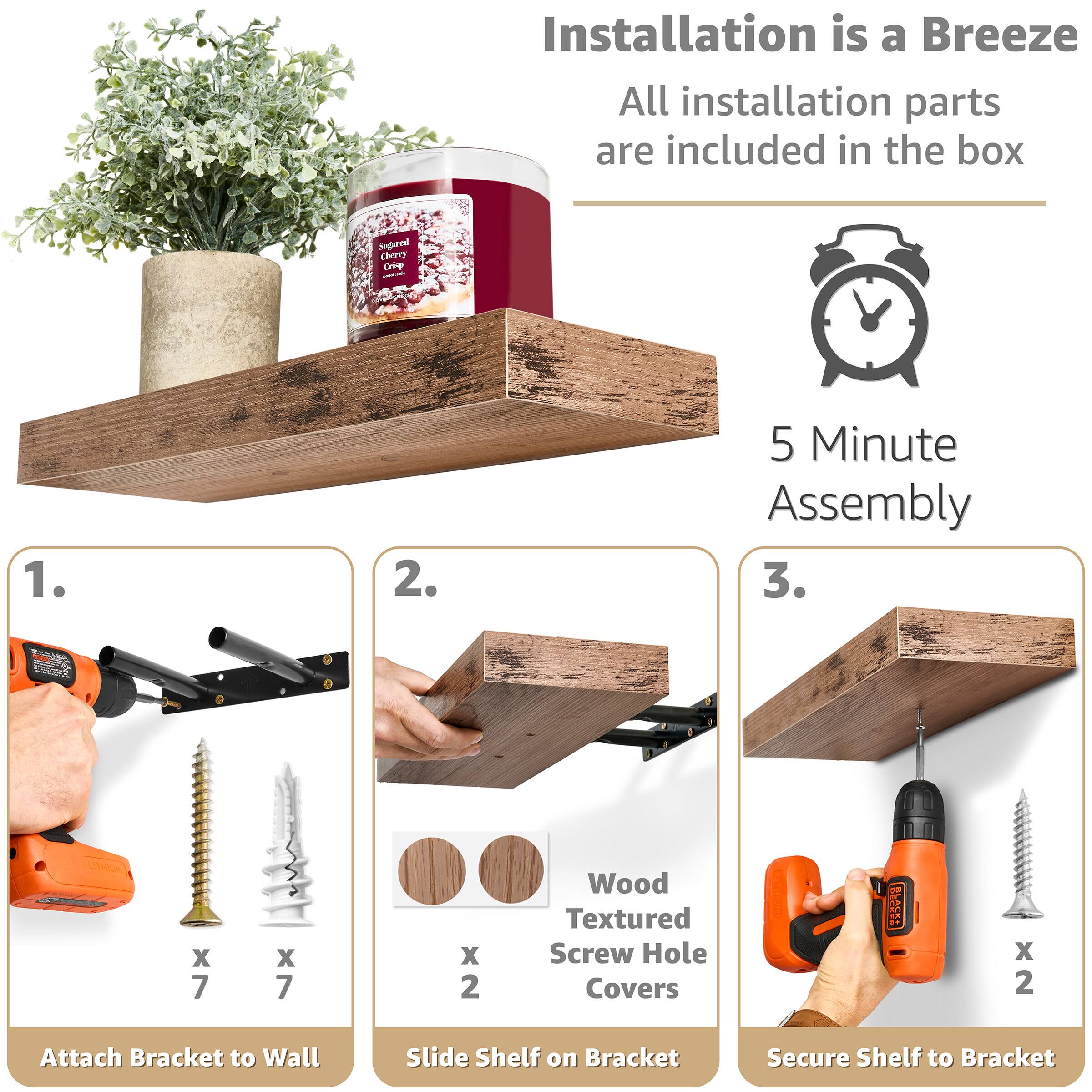 Installation is a Breeze  
All installation parts are included in the box  

5 Minute Assembly  

1. Attach Bracket to Wall  
   - x 7 Wood Textured Screw Hole Covers  
   - x 7 Screws  

2. Slide Shelf on Bracket  
   - x 2 Wood Textured Screw Hole Covers  

3. Secure Shelf to Bracket  
   - x 2 Screws