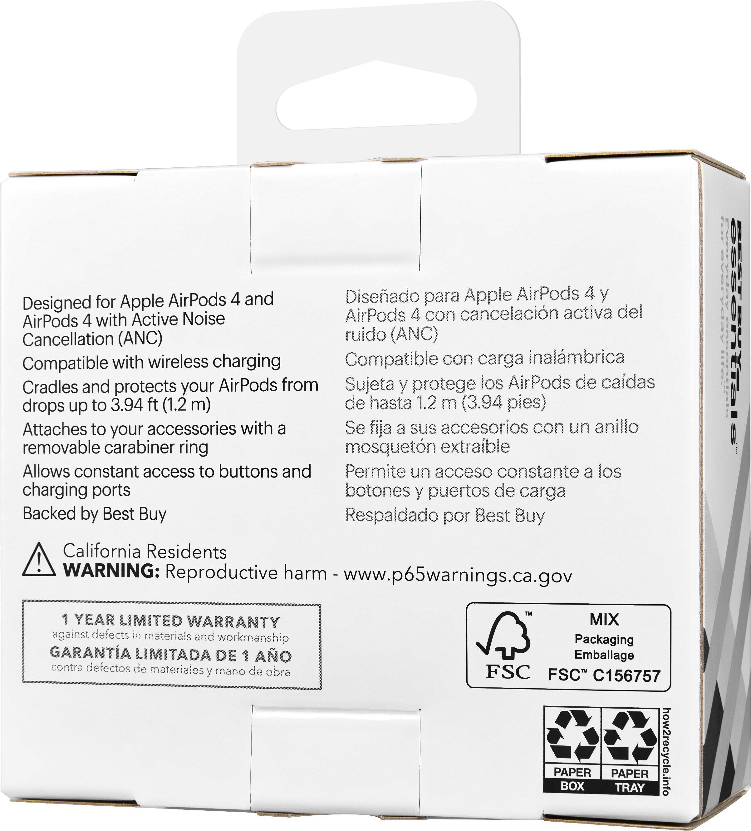 AirPods 4 y Diseado para Apple AirPods 4 y Designed for Apple Active Noise AirPods 4 con cancelacin activa del AirPods 4 with Cancellation (ANC) ruido (ANC) Compatible with wireless charging Compatible con carga inalmbrica Cradles and protects your AirPods from Sujeta y protege los AirPods de cadas drops up to 3.94 ft (1.2 m) de hasta 1.2 m (3.94 pies) Attaches to your accessories with a Se fija a sus accesorios con un anillo removable carabiner ring mosquetn extrable Allows constant access to buttons and Permite un acceso constante a los charging ports botones y puertos de carga Backed by Best Buy Respaldado por Best Buy California Residents ! WARNING: harm Reproductive www.p65warnings.ca.gov 1 YEAR LIMITED WARRANTY against defects in materials and workmanship GARANTA LIMITADA DE 1 AO contra defectos de materiales y mano de obra MIX Packaging Emballage FSC FSC C156757 PAPER BOX PAPER TRAY how2recycle.info
