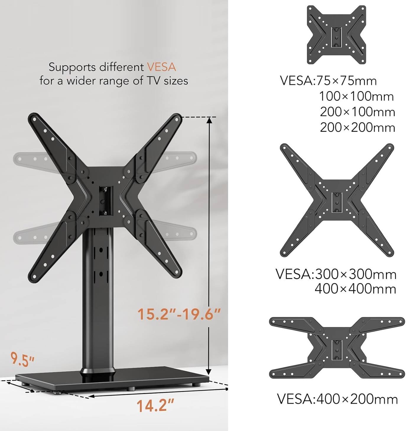 Supports different VESA for a wider range of TV sizes

VESA: 75x75mm, 100x100mm, 200x100mm, 200x200mm

VESA: 300x300mm, 400x400mm

VESA: 400x200mm

TV size: 15.2"-19.6" (height), 9.5" (width), 14.2" (depth)