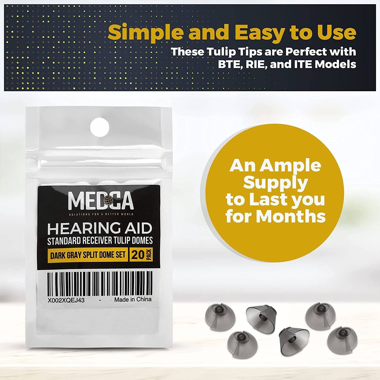 Simple and Easy to Use  
These Tulip Tips are Perfect with BTE, RIE, and ITE Models  

An Ample Supply to Last you for Months  

MECCA  
SOLUTIONS FOR A BETTER WORLD  
HEARING AID  
STANDARD RECEIVER TULIP DOMES  
DARK GRAY SPLIT DOME SET  
20 PACK  

X002XQEJ43  
Made in China