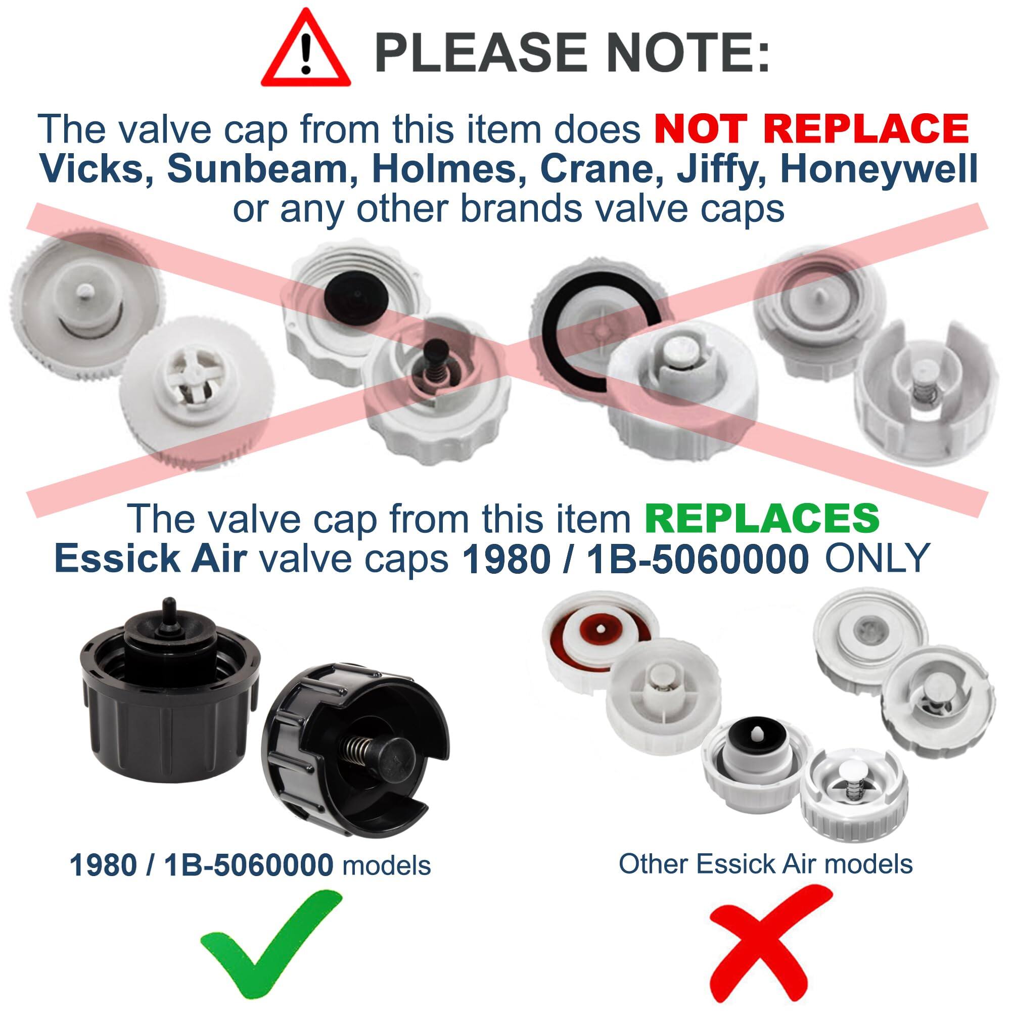 PLEASE NOTE:  
The valve cap from this item does NOT REPLACE Vicks, Sunbeam, Holmes, Crane, Jiffy, Honeywell or any other brands valve caps.  
The valve cap from this item REPLACES Essick Air valve caps 1980 / 1B-5060000 ONLY.  

1980 / 1B-5060000 models  
Other Essick Air models