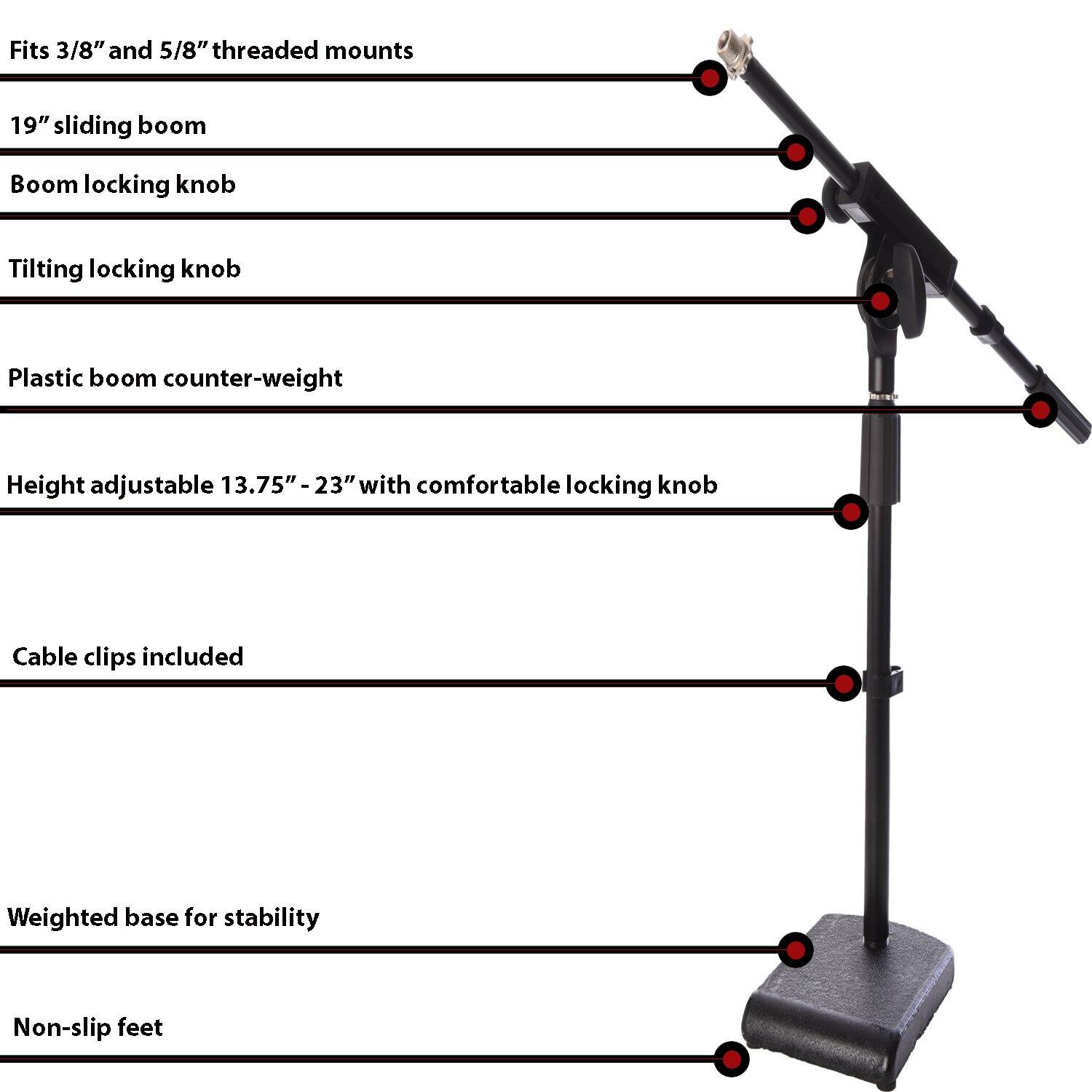 - Fits 3/8" and 5/8" threaded mounts
- 19" sliding boom
- Boom locking knob
- Tilting locking knob
- Plastic boom counter-weight
- Height adjustable 13.75" - 23" with comfortable locking knob
- Cable clips included
- Weighted base for stability
- Non-slip feet