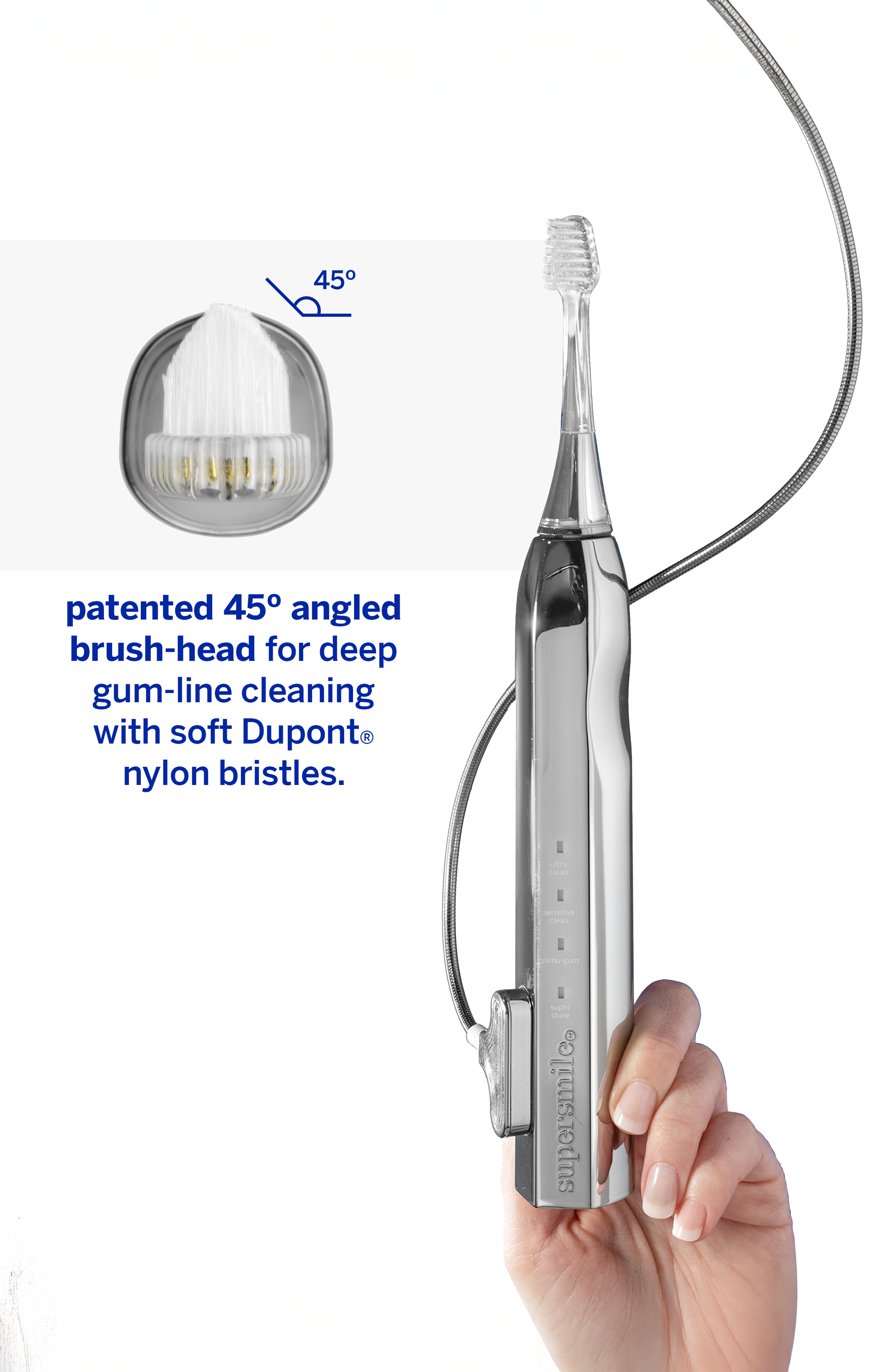 45° patented angled brush-head for deep gum-line cleaning with soft Dupont nylon bristles.