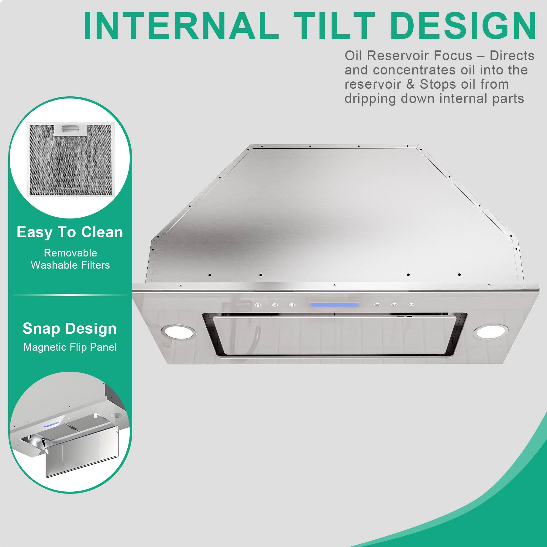 INTERNAL TILT DESIGN

Oil Reservoir Focus – Directs and concentrates oil into the reservoir & Stops oil from dripping down internal parts

Easy To Clean
Removable Washable Filters

Snap Design
Magnetic Flip Panel