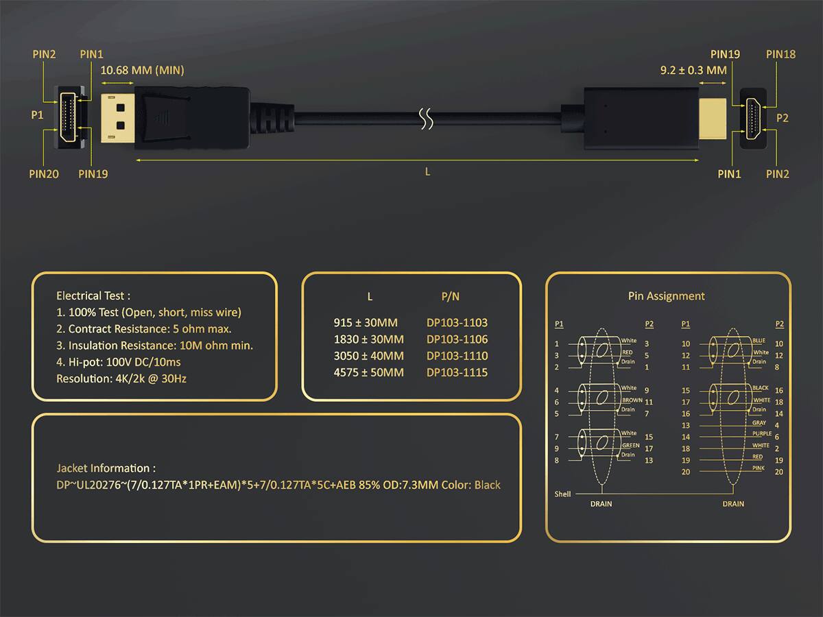 PIN2 PIN1 10.68 MM (MIN)  
PIN19 9.2 ± 0.3 MM  
PIN18 P1 P2  
PIN20 PIN19 L  
PIN1 PIN2  

Electrical Test:  
1. 100% Test (Open, short, miss wire)  
2. Contact Resistance: 5 ohm max.  
3. Insulation Resistance: 10M ohm min.  
4. Hi-pot: 100V DC/10ms  
Resolution: 4K/2k @ 30Hz  

Jacket Information:  
DP-UL20276~(7/0.127TA*1PR+EAM)*5+7/0.127TA5C+AEB 85% OD:7.3MM Color: Black  

P1 1 3 2 4 6 5 7 9 8  
Shell  
DRAIN  

P2 P1 P2  
White BLUE E  
10 10 RED  
White 5 12 12  
Drain Dorain 1 11 8  
White 9