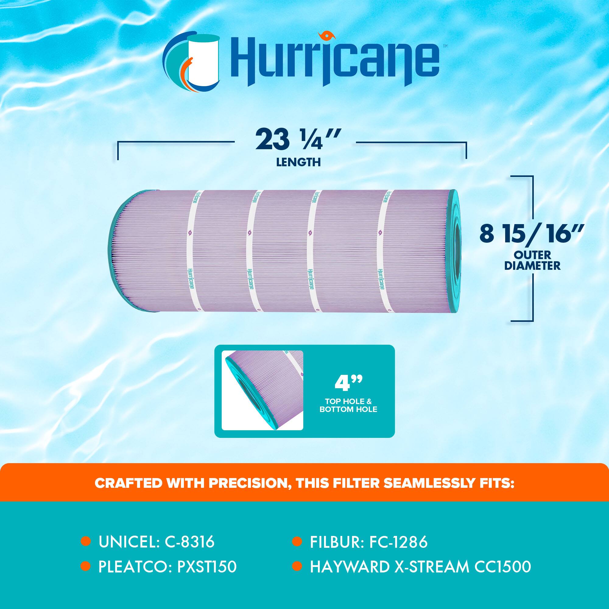 Hurricane

23 1/4" LENGTH

8 15/16" OUTER DIAMETER

4" TOP HOLE & BOTTOM HOLE

CRAFTED WITH PRECISION, THIS FILTER SEAMLESSLY FITS:

- UNICEL: C-8316
- PLEATCO: PXST150
- FILBUR: FC-1286
- HAYWARD X-STREAM CC1500