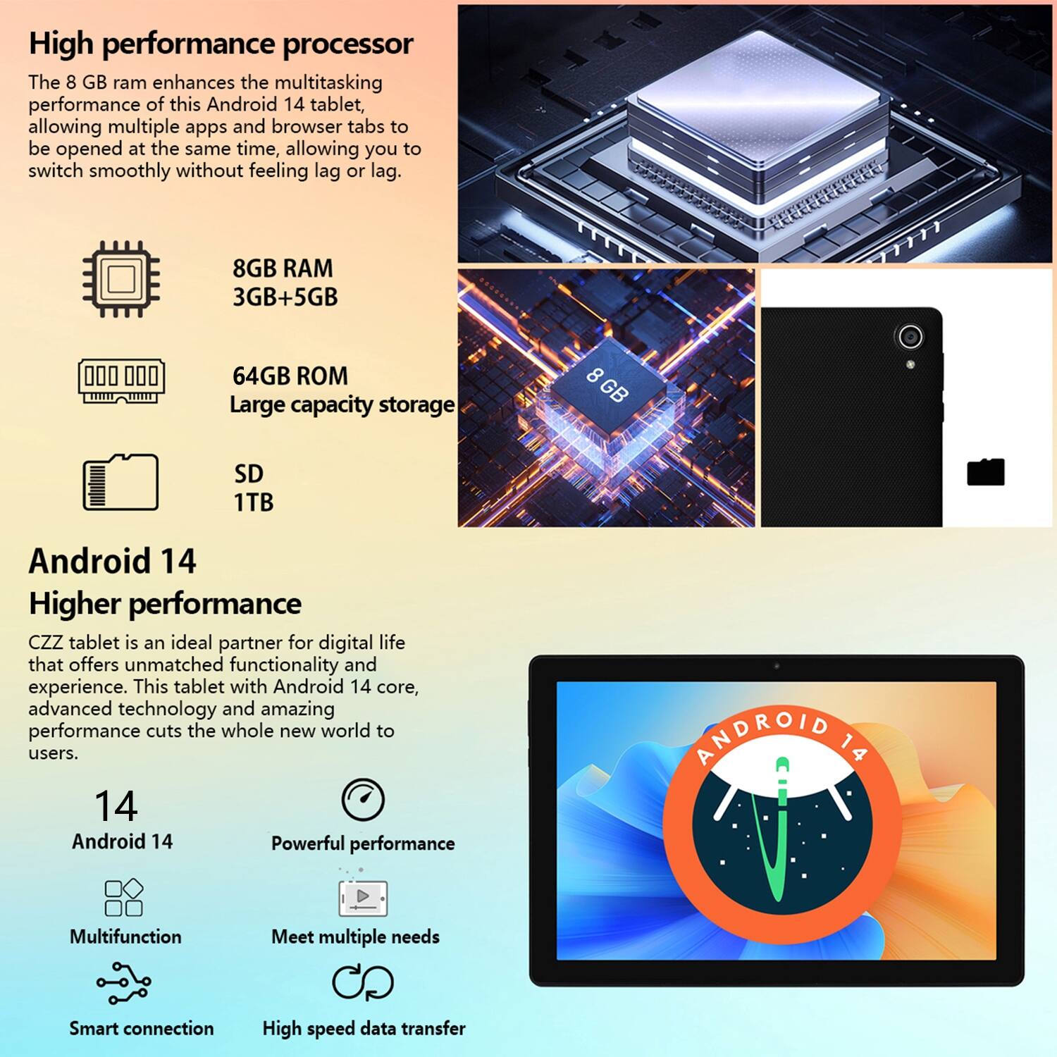 High performance processor  
The 8 GB ram enhances the multitasking performance of this Android 14 tablet, allowing multiple apps and browser tabs to be opened at the same time, allowing you to switch smoothly without feeling lag or lag.  
8GB RAM  
3GB+5GB  
64GB ROM  
Large capacity storage  
SD 1TB  

Android 14  
Higher performance  
CZZ tablet is an ideal partner for digital life that offers unmatched functionality and experience. This tablet with Android 14 core, advanced technology and amazing performance cuts the whole new world to users.  
14  
Android 14  
Powerful performance  
Multifunction  
Meet multiple needs  
Smart connection  
High speed data transfer