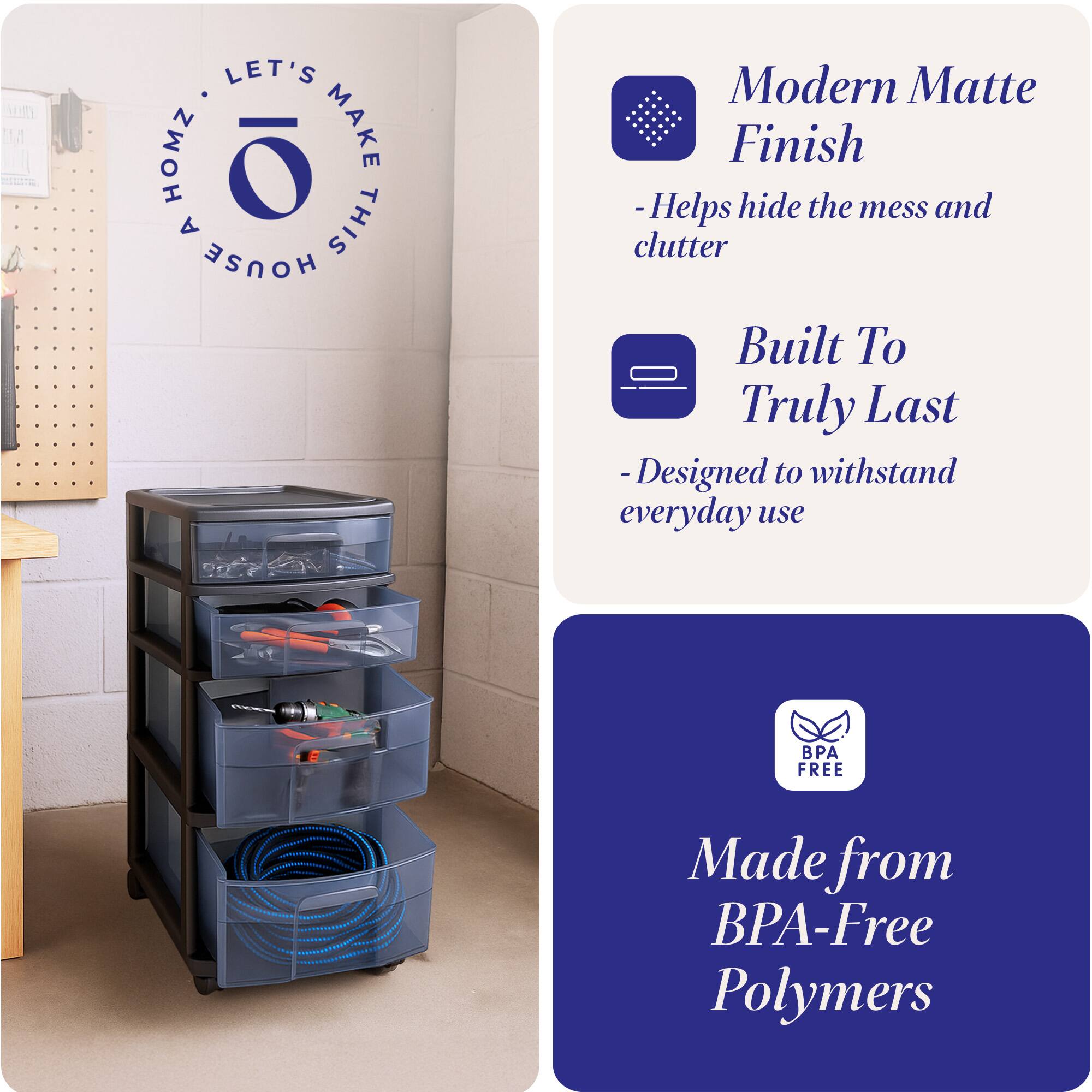 LET'S MAKE THIS HOUSE HOMZ

Modern Matte Finish
- Helps hide the mess and clutter

Built To Truly Last
- Designed to withstand everyday use

Made from BPA-Free Polymers