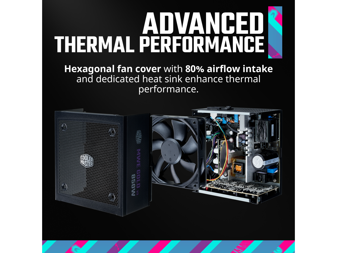 ADVANCED THERMAL PERFORMANCE

Hexagonal fan cover with 80% airflow intake and dedicated heat sink enhance thermal performance.

COOLER MASTER MWE 850W GOLD