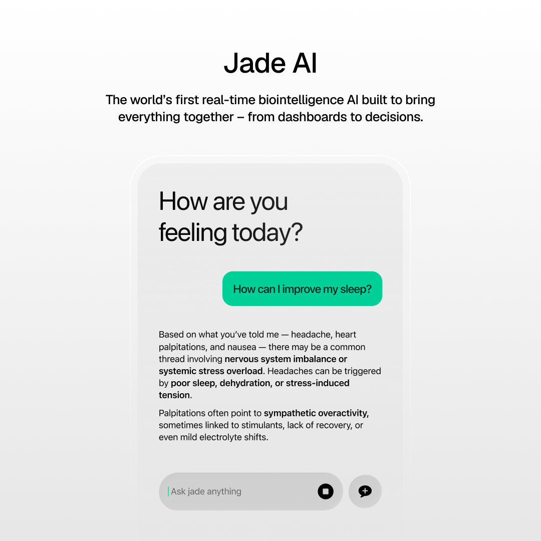 Jade AI  
The world's first real-time biointelligence AI built to bring everything together – from dashboards to decisions.  

How are you feeling today?  

How can I improve my sleep?  

Based on what you've told me – headache, heart palpitations, and nausea – there may be a common thread involving nervous system imbalance or systemic stress overload. Headaches can be triggered by poor sleep, dehydration, or stress-induced tension.  

Palpitations often point to sympathetic overactivity, sometimes linked to stimulants, lack of recovery, or even mild electrolyte shifts.  

Ask Jade anything