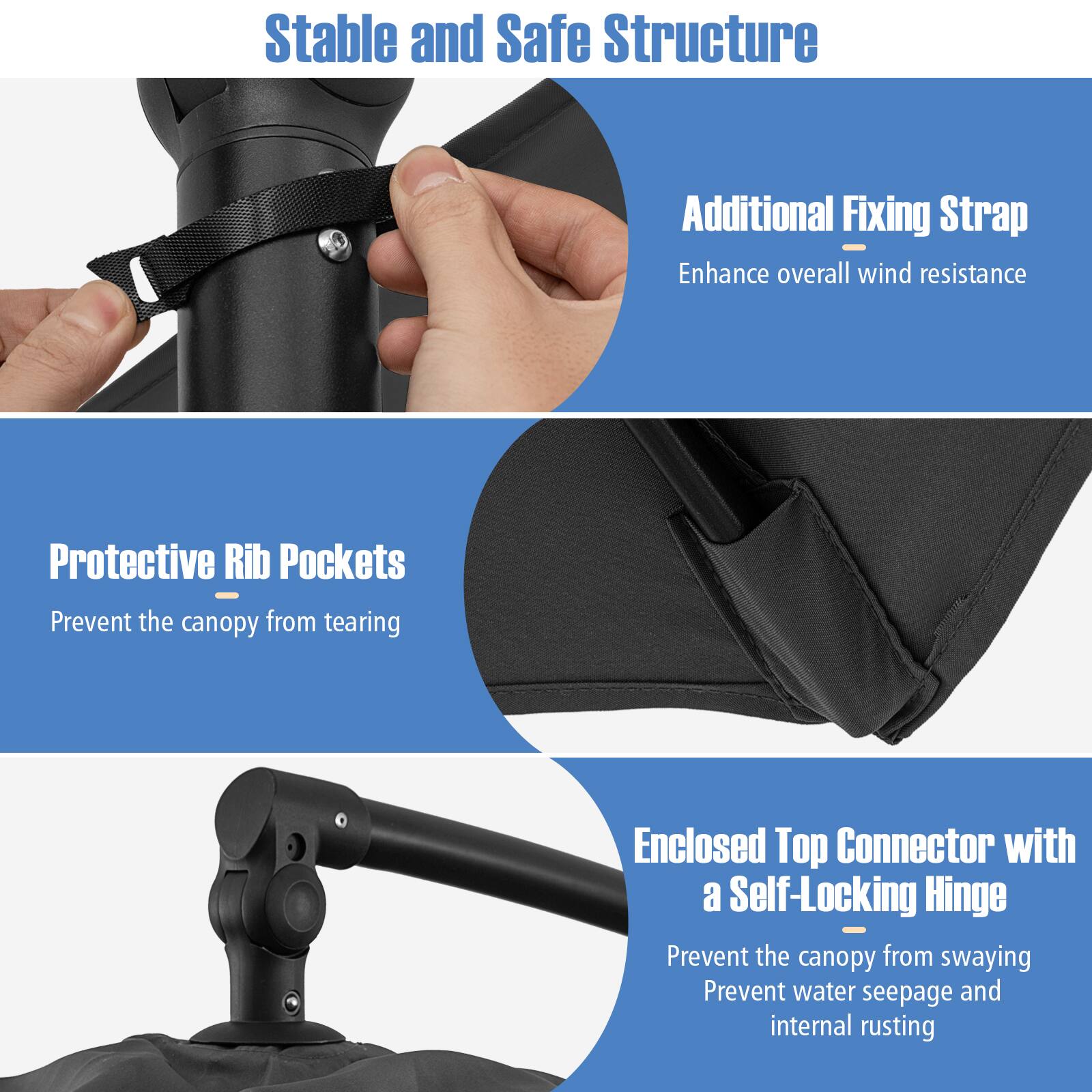 Stable and Safe Structure

Additional Fixing Strap  
Enhance overall wind resistance

Protective Rib Pockets  
Prevent the canopy from tearing

Enclosed Top Connector with a Self-Locking Hinge  
Prevent the canopy from swaying  
Prevent water seepage and internal rusting