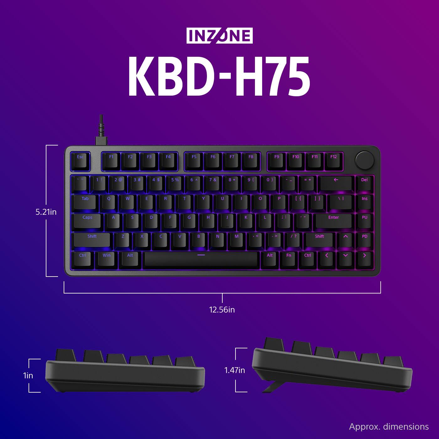 INZONE KBD-H75

F1 F2 F3 F4 F5 F6 F7 F8 F9 F10 F11 F12

1 2 3 4 5 6 7 8 9 0

Tab Q W E R T Y U I O P

Caps A S D F G H J K L

Shift Z X C V B N M

Ctrl Win Alt

5.21in

12.56in

1in

1.47in

Approx. dimensions