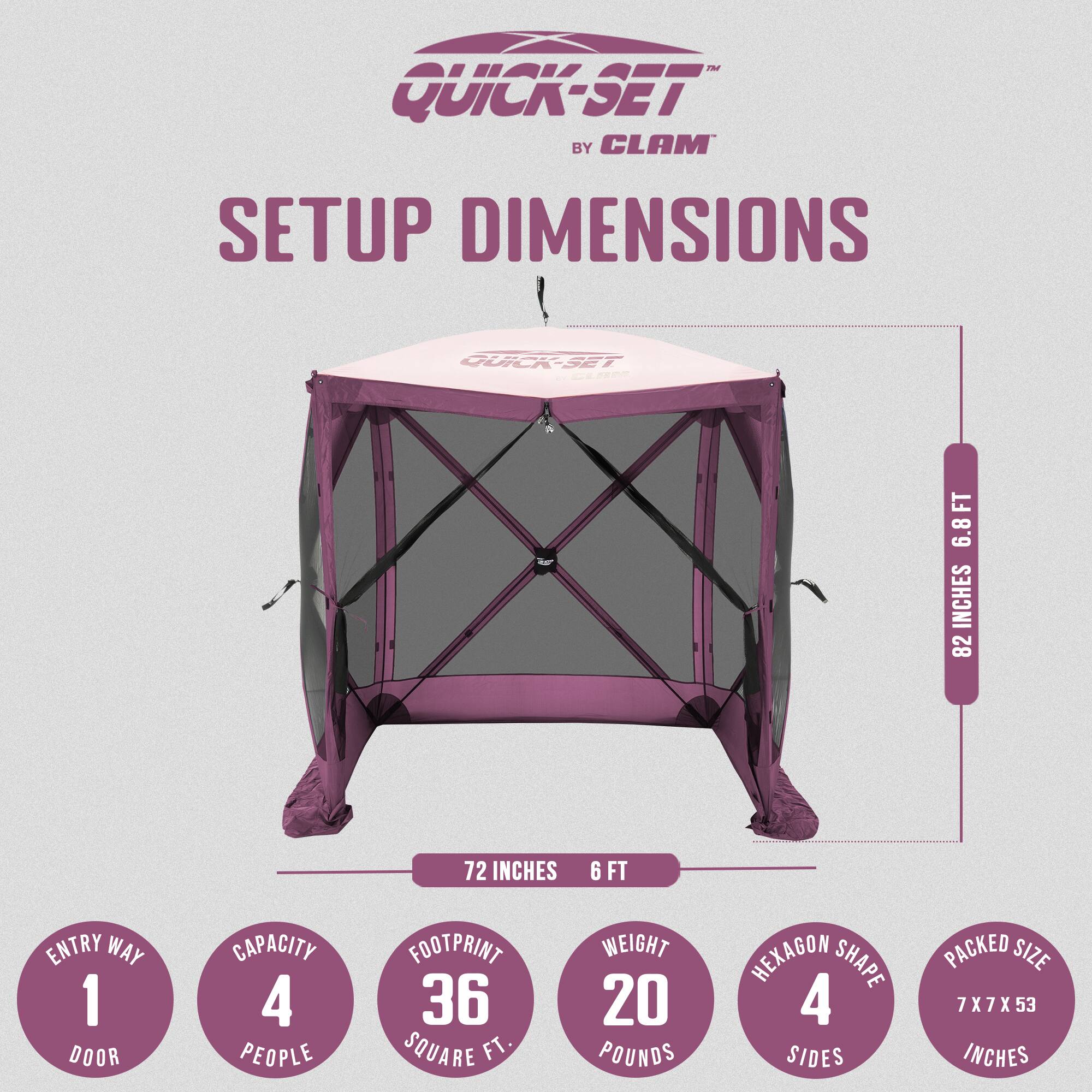 Quick-Set by Clam Setup Dimensions

- Height: 6.8 feet
- Width: 82 inches
- Depth: 72 inches
- Entry Way: 1 door
- Capacity: 4 people
- Footprint: 36 square feet
- Weight: 20 pounds
- Shape: Hexagon (4 sides)
- Packed Size: 7 x 7 x 53 inches