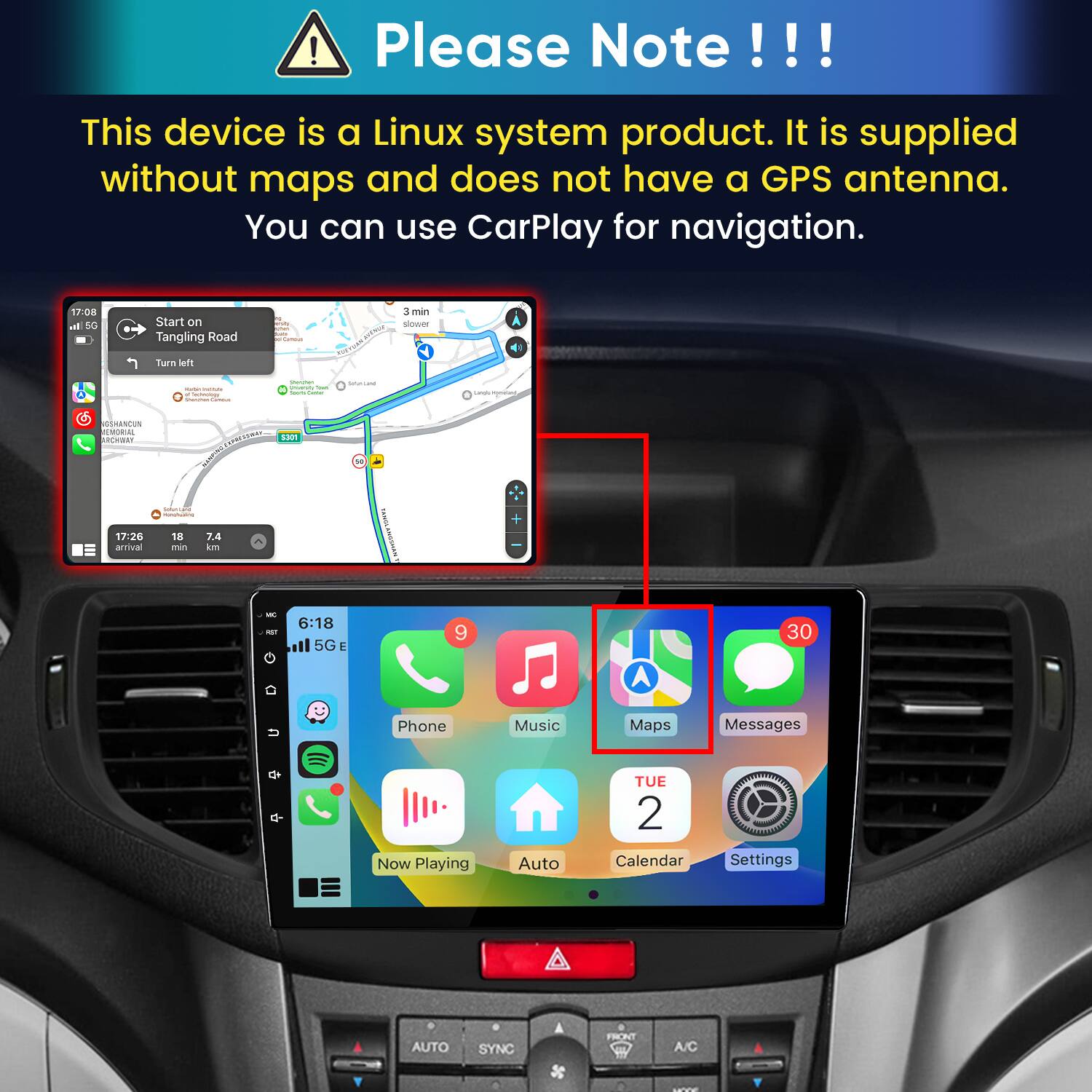 Please Note!!!

This device is a Linux system product. It is supplied without maps and does not have a GPS antenna. You can use CarPlay for navigation.

17:08 In 5G
Start on Tangling Road
polliamous.
3 min slower
Turn left
- lectorology Sharman
Storyber University Total hours Currier
Subritand
Largin incyment
SSHANCUN EMORIAL ARCHWAY
CAPRESSURAS 5301
nonchuating
17:26 arrival
18 min
7.4 km
IC
6:18 5G E
9
30
Phone
Music
Maps
Messages
Now Playing
Auto
TUE 2 Calendar
Settings
AUTO
SYNC
SC
FRONT
A/C