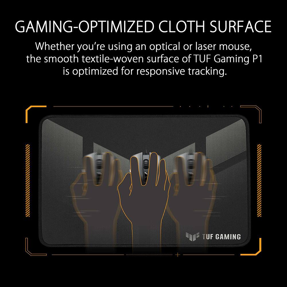GAMING-OPTIMIZED CLOTH SURFACE

Whether you're using an optical or laser mouse, the smooth textile-woven surface of TUF Gaming P1 is optimized for responsive tracking.