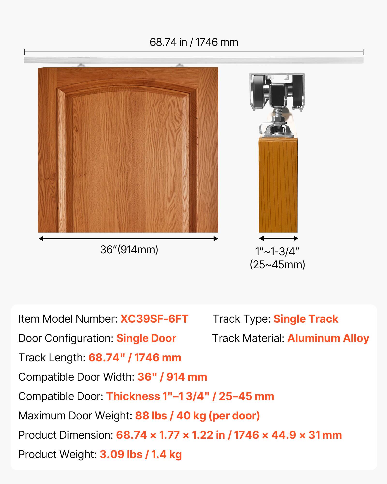 68.74 in / 1746 mm  
36" (914mm)  
1"~1-3/4" (25~45mm)  

Item Model Number: XC39SF-6FT  
Track Type: Single Track  
Door Configuration: Single Door  
Track Material: Aluminum Alloy  
Track Length: 68.74" / 1746 mm  
Compatible Door Width: 36" / 914 mm  
Compatible Door Thickness: 1"~1-3/4" / 25-45 mm  
Maximum Door Weight: 88 lbs / 40 kg (per door)  
Product Dimension: 68.74 x 1.77 x 1.22 in / 1746 x 44.9 x 31 mm  
Product Weight: 3.09 lbs / 1.4 kg
