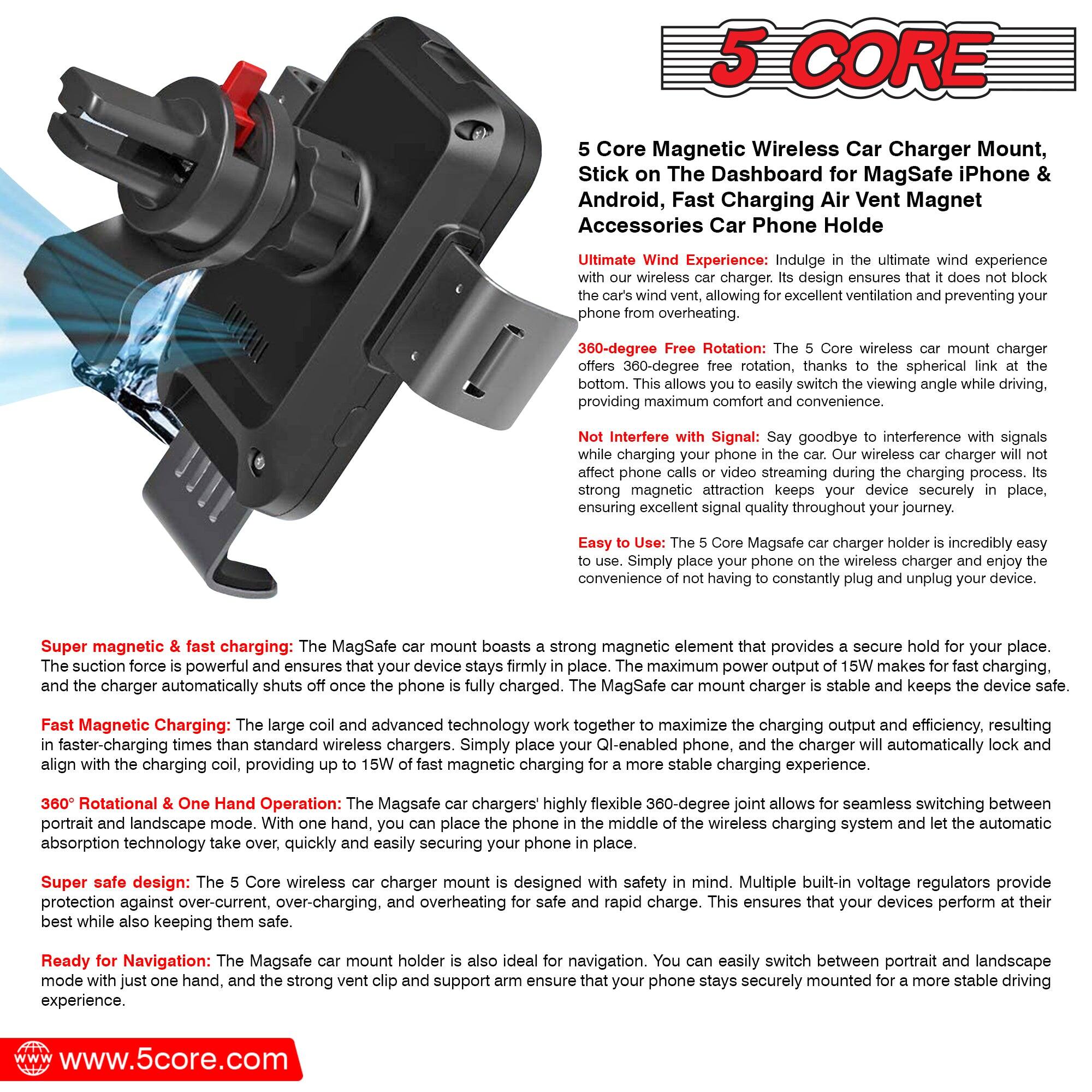 5 Core Magnetic Wireless Car Charger Mount, Stick on The Dashboard for MagSafe iPhone & Android, Fast Charging Air Vent Magnet Accessories Car Phone Holder

Ultimate Wind Experience: Indulge in the ultimate wind experience with our wireless car charger. Its design ensures that it does not block the car's wind vent, allowing for excellent ventilation and preventing your phone from overheating.

360-degree Free Rotation: The 5 Core wireless car mount charger offers 360-degree free rotation, thanks to the spherical link at the bottom. This allows you to easily switch the viewing angle while driving, providing maximum comfort.

Not Interfere with Signal: Say goodbye to interference with signals while charging your phone in the car. Our wireless charger will not affect phone calls or video streaming during the charging process. Its strong magnetic attraction keeps your device securely in place, ensuring excellent signal quality throughout your journey.

Easy to Use: The 5 Core MagSafe car charger holder is incredibly easy to use. Simply place your phone on the wireless charger and enjoy the convenience of not having to constantly plug and unplug your device.

Super magnetic & fast charging: The MagSafe car mount boasts a strong magnetic element that provides a secure hold for your place. The suction force is powerful and ensures that your device stays firmly in place. The maximum power output of 15W makes for fast charging. The MagSafe car mount charger is stable and keeps the device safe.

Fast Magnetic Charging: The large coil and advanced technology work together to maximize the charging output and efficiency, resulting in faster-charging times than standard wireless chargers. Simply place your Qi-enabled phone, and the charger will automatically lock and align with the charging coil, providing up to 15W of fast magnetic charging.

360° Rotational & One Hand Operation: The MagSafe car charger's 360° rotational technology allows for seamless switching between portrait and landscape mode. With one hand, you can place the phone for navigation. You can easily switch between portrait and landscape mode and landscape mode with one hand, and the strong vent clip and support arm ensure that your phone stays securely mounted for a more stable driving experience.

Super safe design: The 5 Core wireless car charger mount is designed with safety in mind. Multiple built-in voltage regulators provide protection against over-current, over-charging, and overheating for safe and rapid charge. This ensures that your devices perform at their best while also keeping them safe.

Ready for Navigation: The MagSafe car mount holder is also ideal for navigation.
