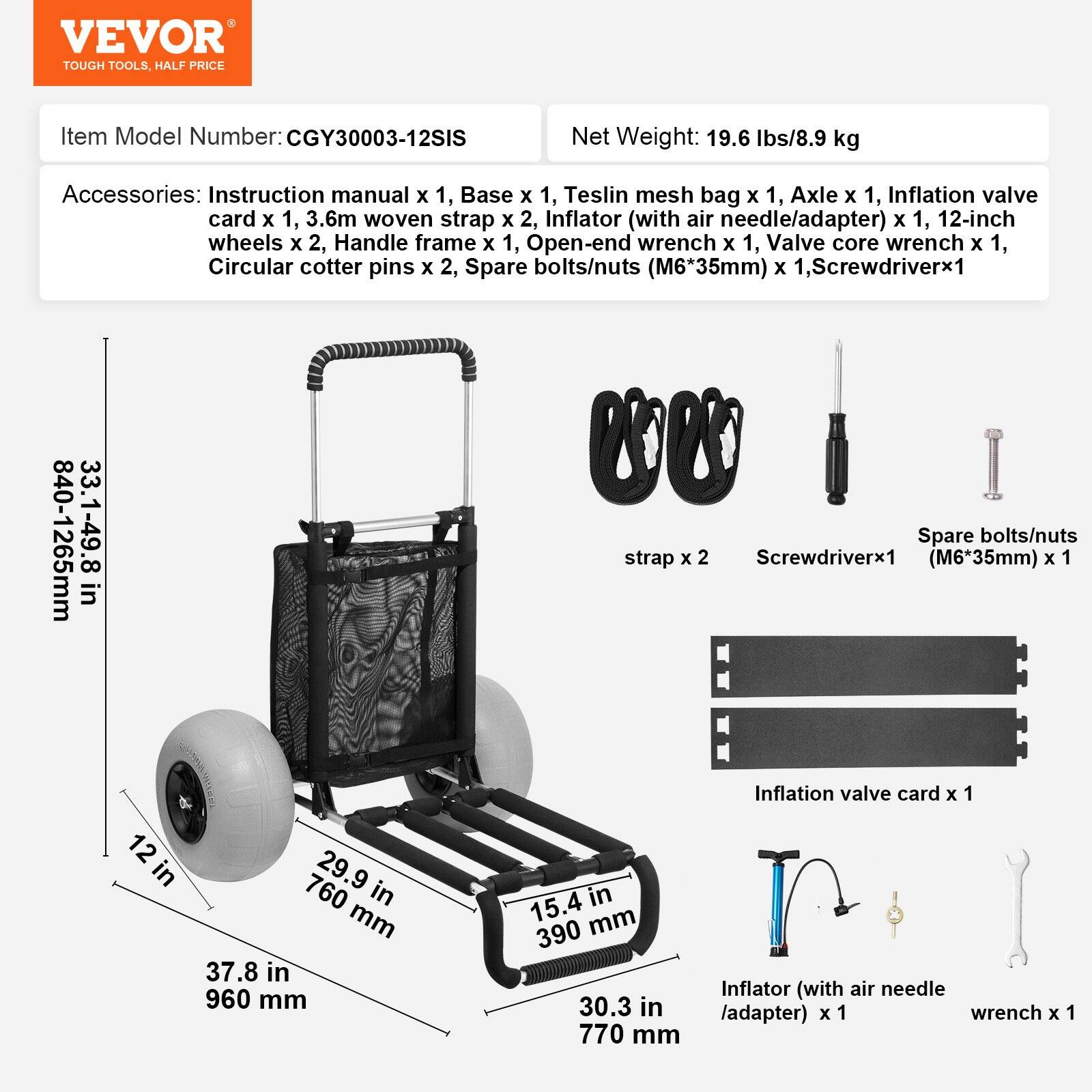 VEVOR  
TOUGH TOOLS, HALF PRICE  

Item Model Number: CGY30003-12SIS  

Net Weight: 19.6 lbs/8.9 kg  

Accessories:  
- Instruction manual x 1  
- Base x 1  
- Teslin mesh bag x 1  
- Axle x 1  
- Inflation valve card x 1  
- 3.6m woven strap x 2  
- Inflator (with air needle/adapter) x 1  
- 12-inch wheels x 2  
- Handle frame x 1  
- Open-end wrench x 1  
- Valve core wrench x 1  
- Circular cotter pins x 2  
- Spare bolts/nuts (M6*35mm) x 1  
- Screwdriver x 1  

Dimensions:  
- 840-1265mm (33.1-49.8 in)  
- 37.8 in (960 mm)  
- 15.4 in (390 mm)  
- 30.3 in (770 mm)  
- 12 in (76