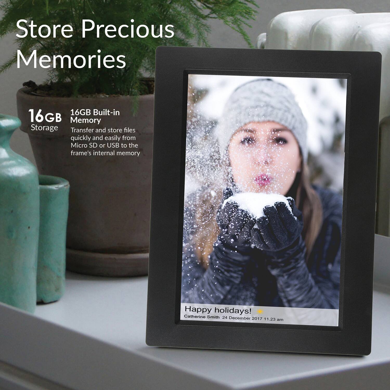 Store Precious Memories

16GB Storage

16GB Built-in Memory

Transfer and store files quickly and easily from Micro SD or USB to the frame's internal memory

Happy holidays!  
Catherine Smith  
24 December 2017 11:23 am