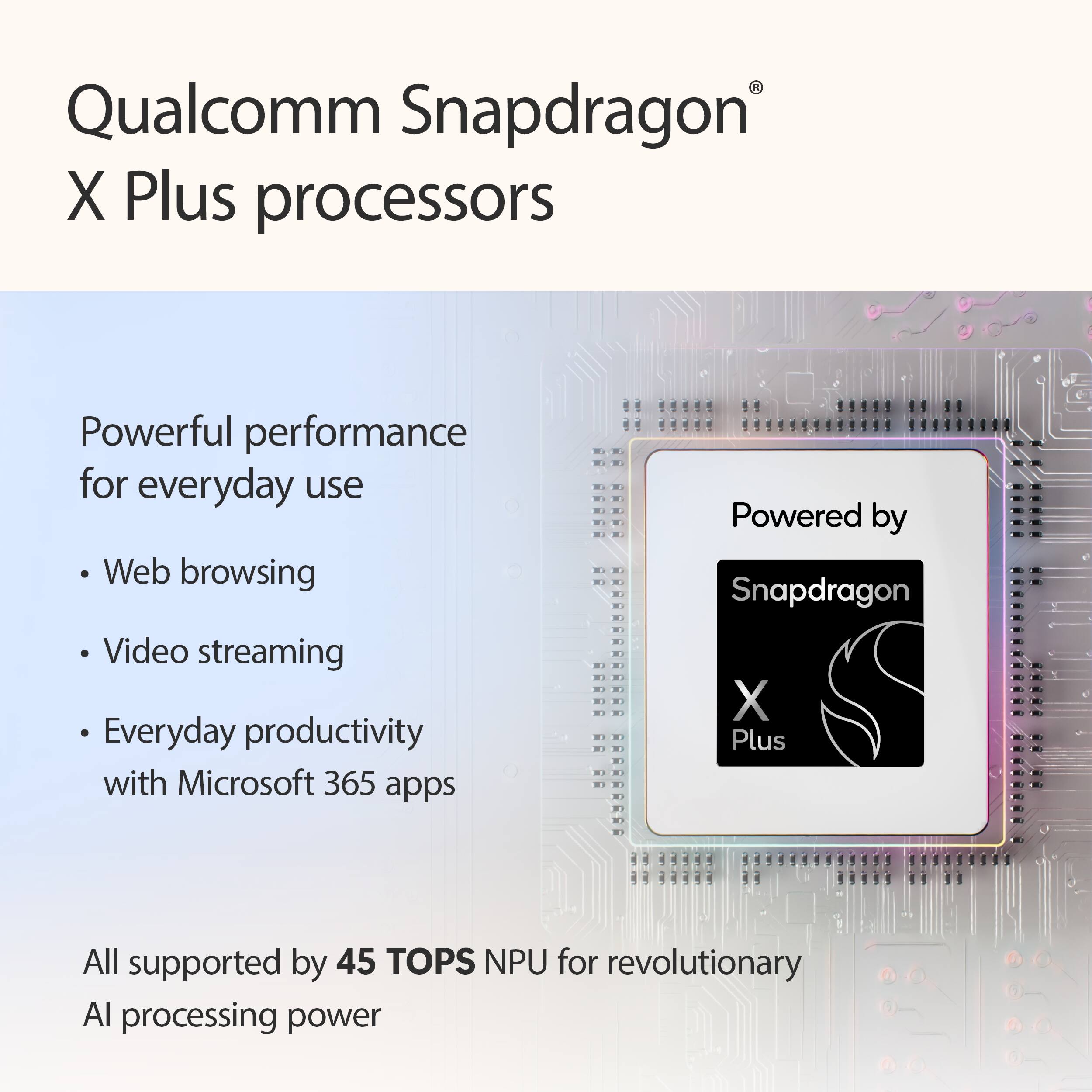 Qualcomm Snapdragon X Plus processors

Powerful performance for everyday use
- Web browsing
- Video streaming
- Everyday productivity with Microsoft 365 apps

All supported by 45 TOPS NPU for revolutionary AI processing power