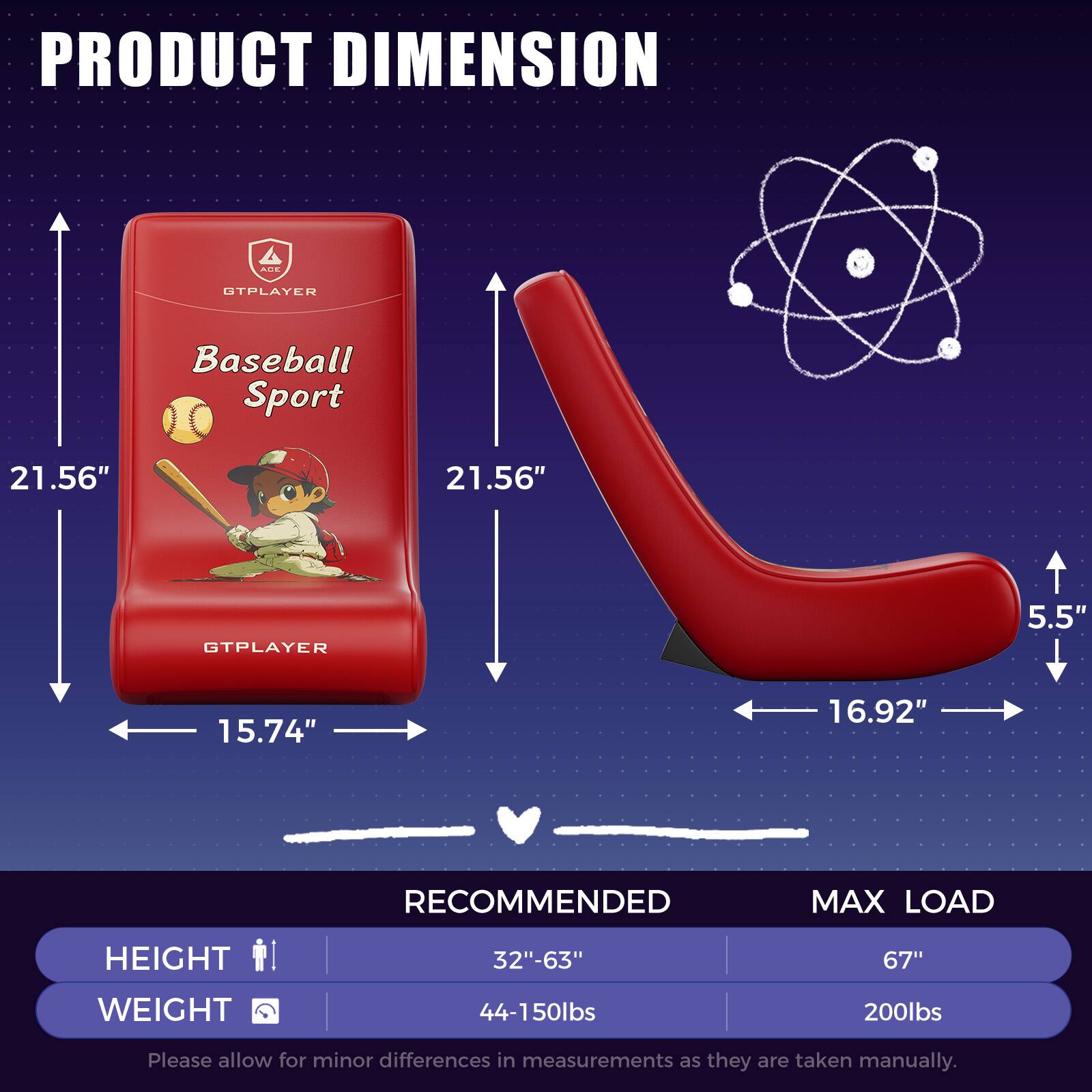 PRODUCT DIMENSION  
UTPLAYER Baseball Sport  
21.56" x 21.56"  
GTPLAYER  
5.5" x 15.74" x 16.92"  

RECOMMENDED MAX LOAD  
HEIGHT: 32"-63"  
WEIGHT: 44-150lbs  

MAX LOAD  
HEIGHT: 67"  
WEIGHT: 200lbs  

Please allow for minor differences in measurements as they are taken manually.