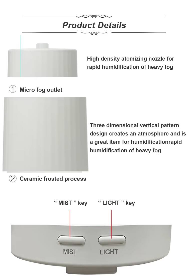 Product Details

1. High density atomizing nozzle for rapid humidification of heavy fog
2. Micro fog outlet
3. Three dimensional vertical pattern design creates an atmosphere and is a great item for humidification
4. Ceramic frosted process
5. "MIST" key
6. "LIGHT" key
