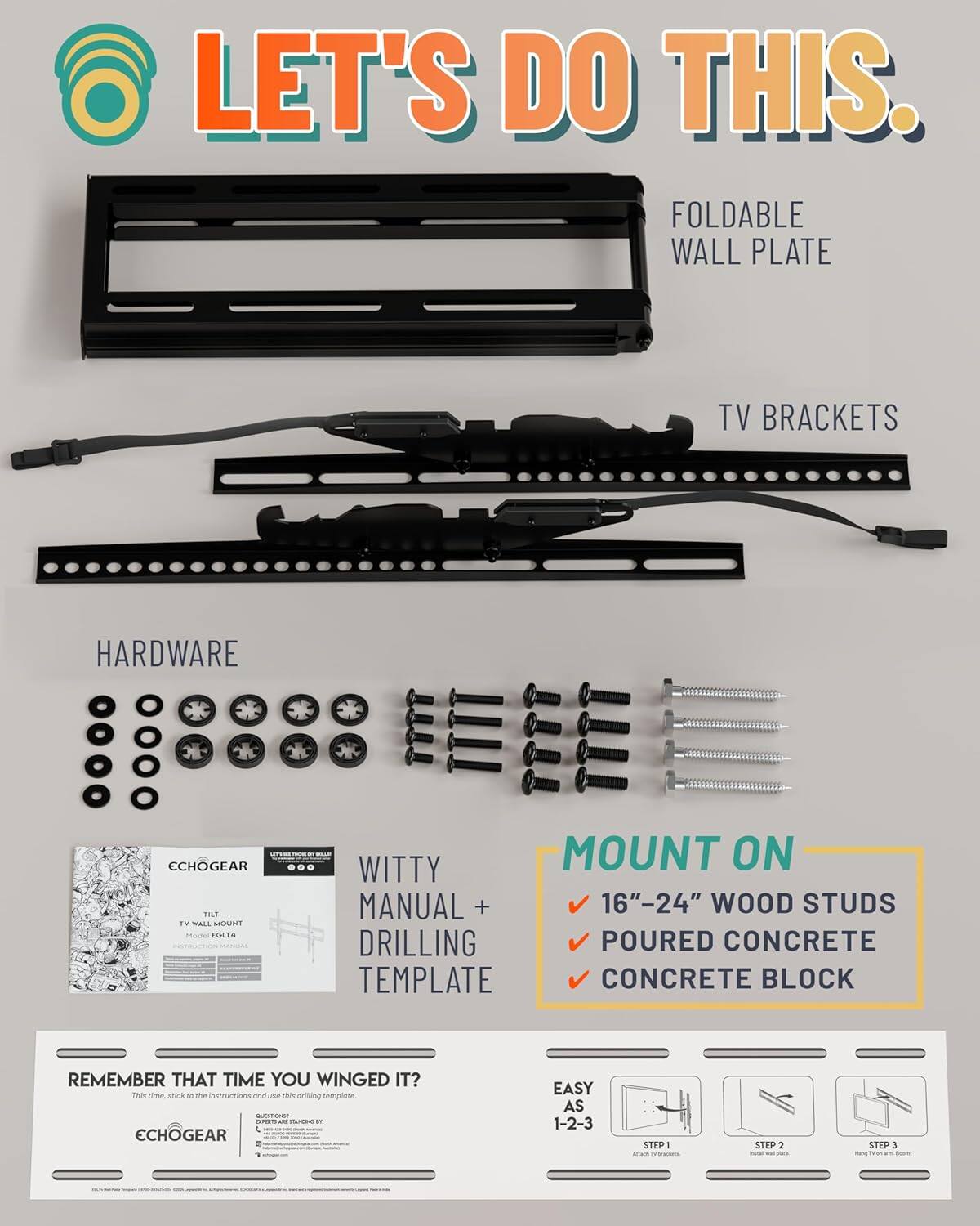 LET'S DO THIS.

FOLDABLE WALL PLATE

TV BRACKETS

HARDWARE

WITTY MANUAL + DRILLING TEMPLATE

MOUNT ON
- 16"-24" WOOD STUDS
- POURED CONCRETE
- CONCRETE BLOCK

REMEMBER THAT TIME YOU WINGED IT?
This time, stick to the instructions and use this drilling template.

ECHOGEAR

EASY AS 1-2-3
STEP 1: Attach TV brackets
STEP 2: Install wall plate
STEP 3: Hang TV on mount