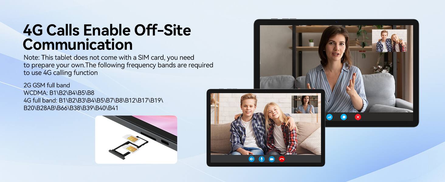4G Calls Enable Off-Site Communication

Note: This tablet does not come with a SIM card, you need to prepare your own. The following frequency bands are required to use 4G calling function

2G GSM full band  
WCDMA: B1\B2\B4\B5\B8  
4G full band: B1\B2\B3\B4\B5\B7\B8\B12\B17\B19\B20\B28AB\B66\B38\B39\B40\B41
