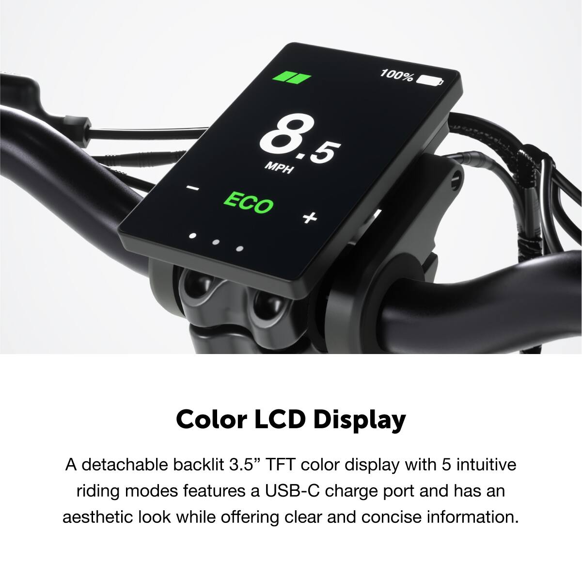 Color LCD Display
A detachable backlit 3.5" TFT color display with 5 intuitive riding modes features a USB-C charge port and has an aesthetic look while offering clear and concise information.
100% 8.5 MPH ECO
