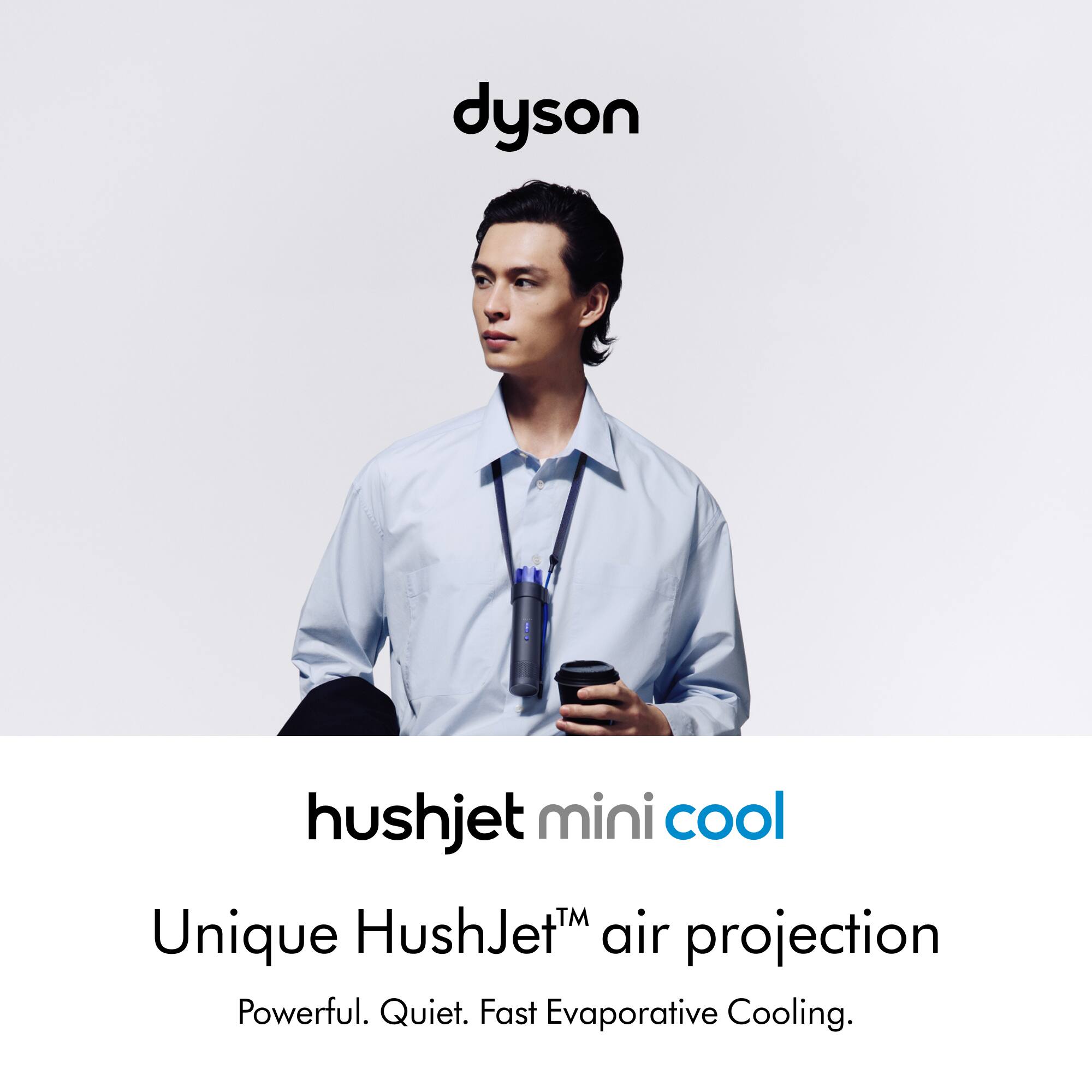 dyson hushjet mini cool  
Unique HushJet™ air projection  
Powerful. Quiet. Fast Evaporative Cooling.
