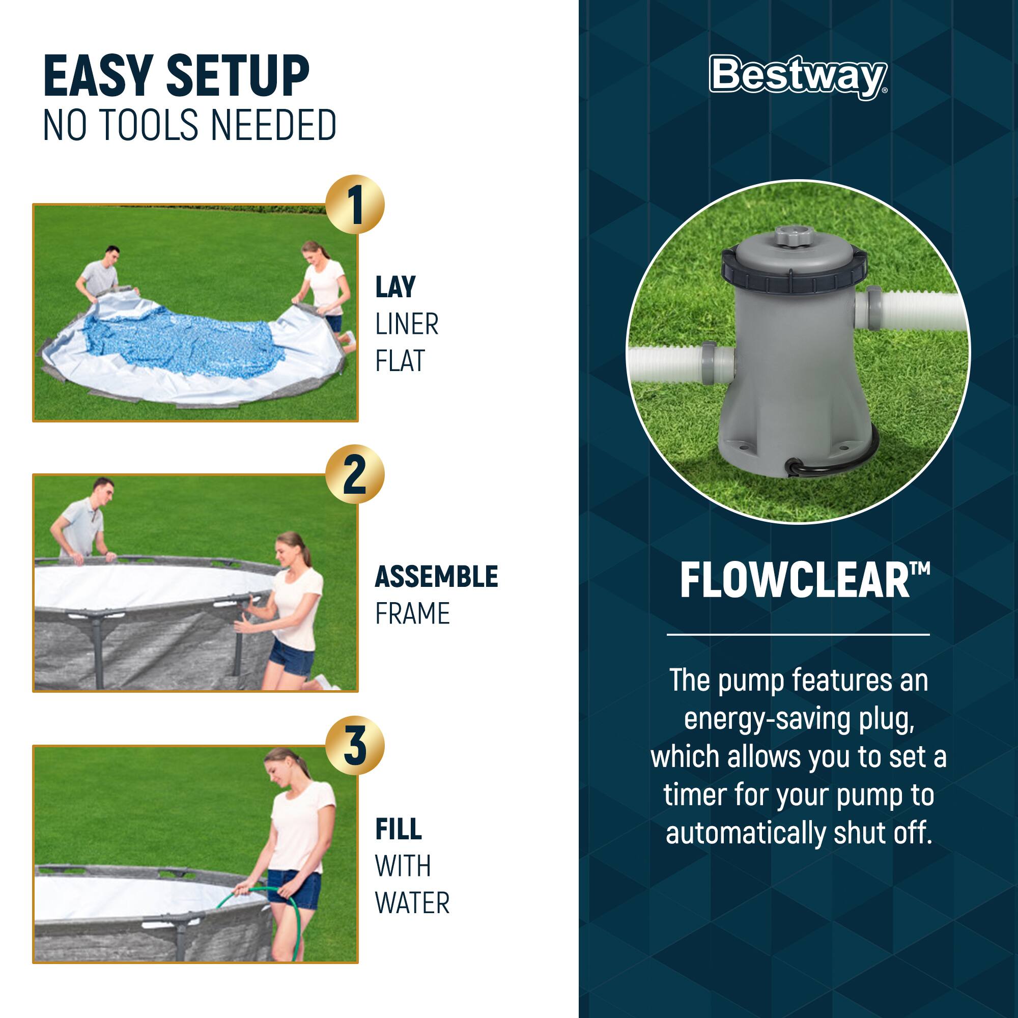 EASY SETUP  
NO TOOLS NEEDED

1. LAY LINER FLAT  
2. ASSEMBLE FRAME  
3. FILL WITH WATER  

Bestway  

FLOWCLEAR™  
The pump features an energy-saving plug, which allows you to set a timer for your pump to automatically shut off.