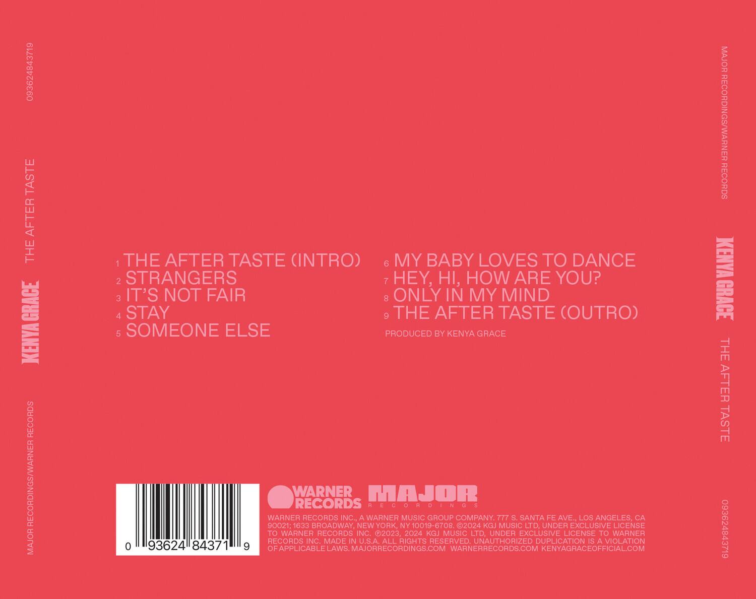 **Kenya Grace**  
**The After Taste**

1. The After Taste (Intro)  
2. Strangers  
3. It's Not Fair  
4. Stay  
5. Someone Else  
6. My Baby Loves to Dance  
7. Hey, Hi, How Are You?  
8. Only in My Mind  
9. The After Taste (Outro)

Produced by Kenya Grace

---

**Warner Records**  
**Major Recordings**

Warner Records Inc., a Warner Music Group Company.  
777 S. Santa Fe Ave., Los Angeles, CA 90021  
1633 Broadway, New York, NY 10019-6708  
2024 KGJ Music Ltd, under exclusive license to Warner Records Inc.  
Made in U.S.A. All rights reserved. Unauthorized duplication is a violation of applicable laws.  
MajorRecordings.com  
WarnerRecords.com  
KenyaGraceOfficial.com

---

093624843719  
093624843719