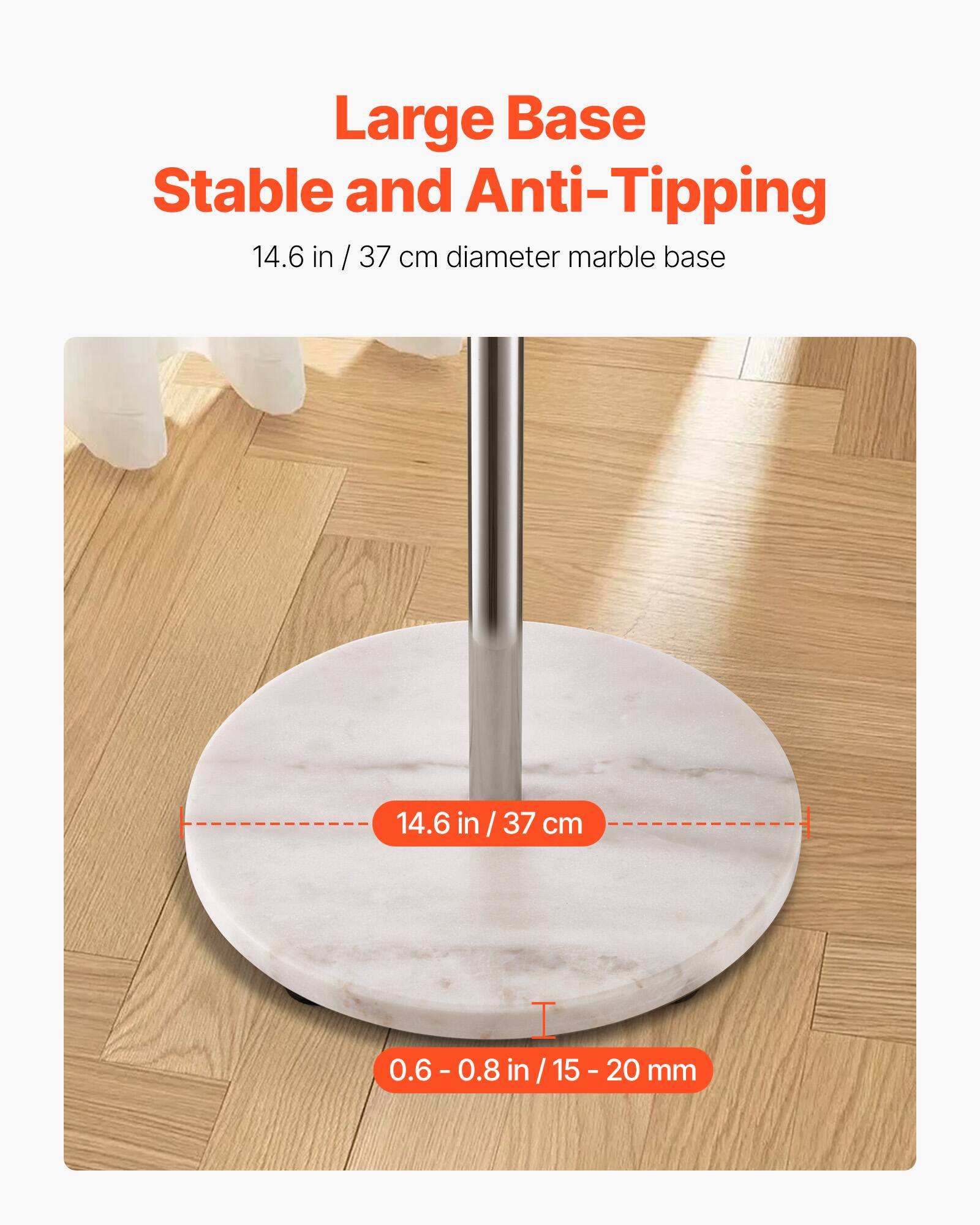 Large Base  
Stable and Anti-Tipping  

14.6 in / 37 cm diameter marble base  

14.6 in / 37 cm  

0.6 - 0.8 in / 15 - 20 mm