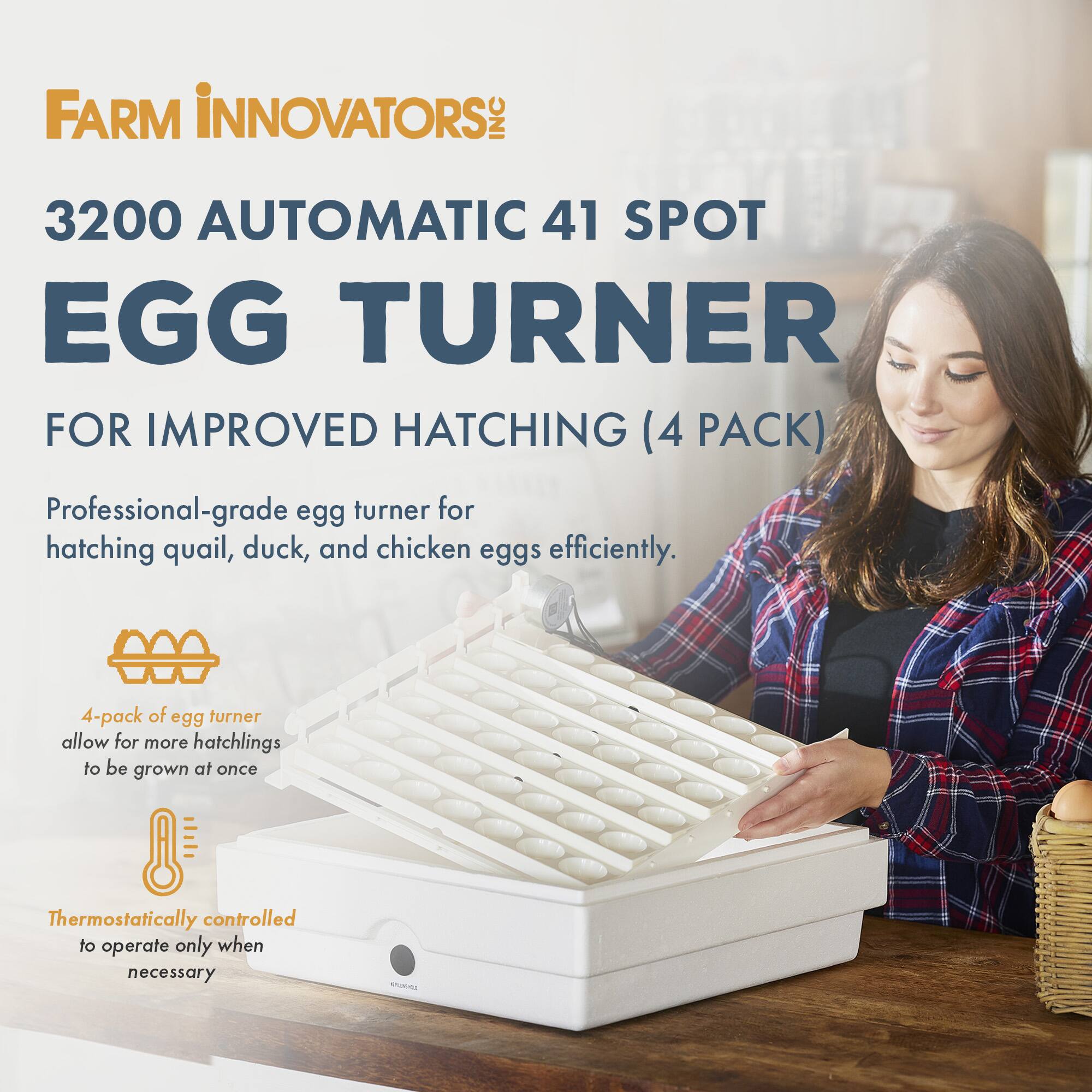 FARM INNOVATORS INC 3200 AUTOMATIC 41 SPOT EGG TURNER FOR IMPROVED HATCHING (4 PACK)

Professional-grade egg turner for hatching quail, duck, and chicken eggs efficiently.

4-pack of egg turner allow for more hatchlings to be grown at once

Thermostatically controlled to operate only when necessary