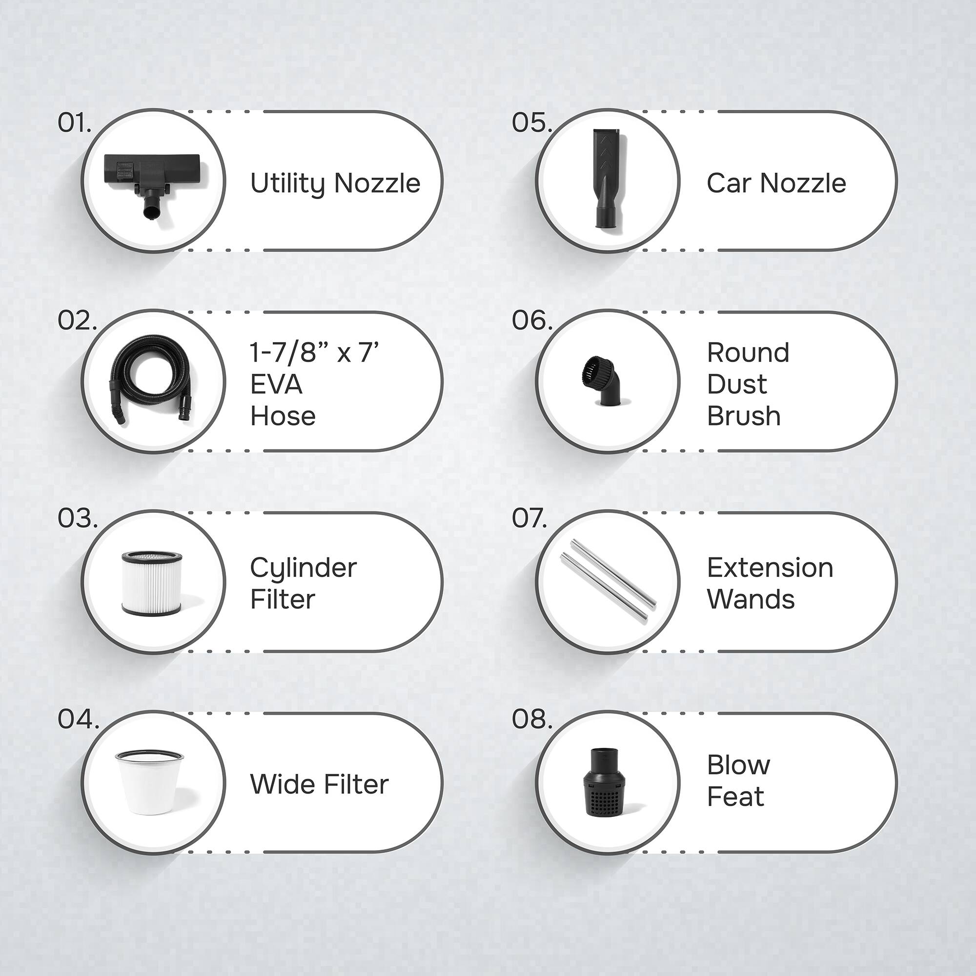01. Utility Nozzle  
02. 1-7/8" x 7' EVA Hose  
03. Cylinder Filter  
04. Wide Filter  
05. Car Nozzle  
06. Round Dust Brush  
07. Extension Wands  
08. Blow Feat