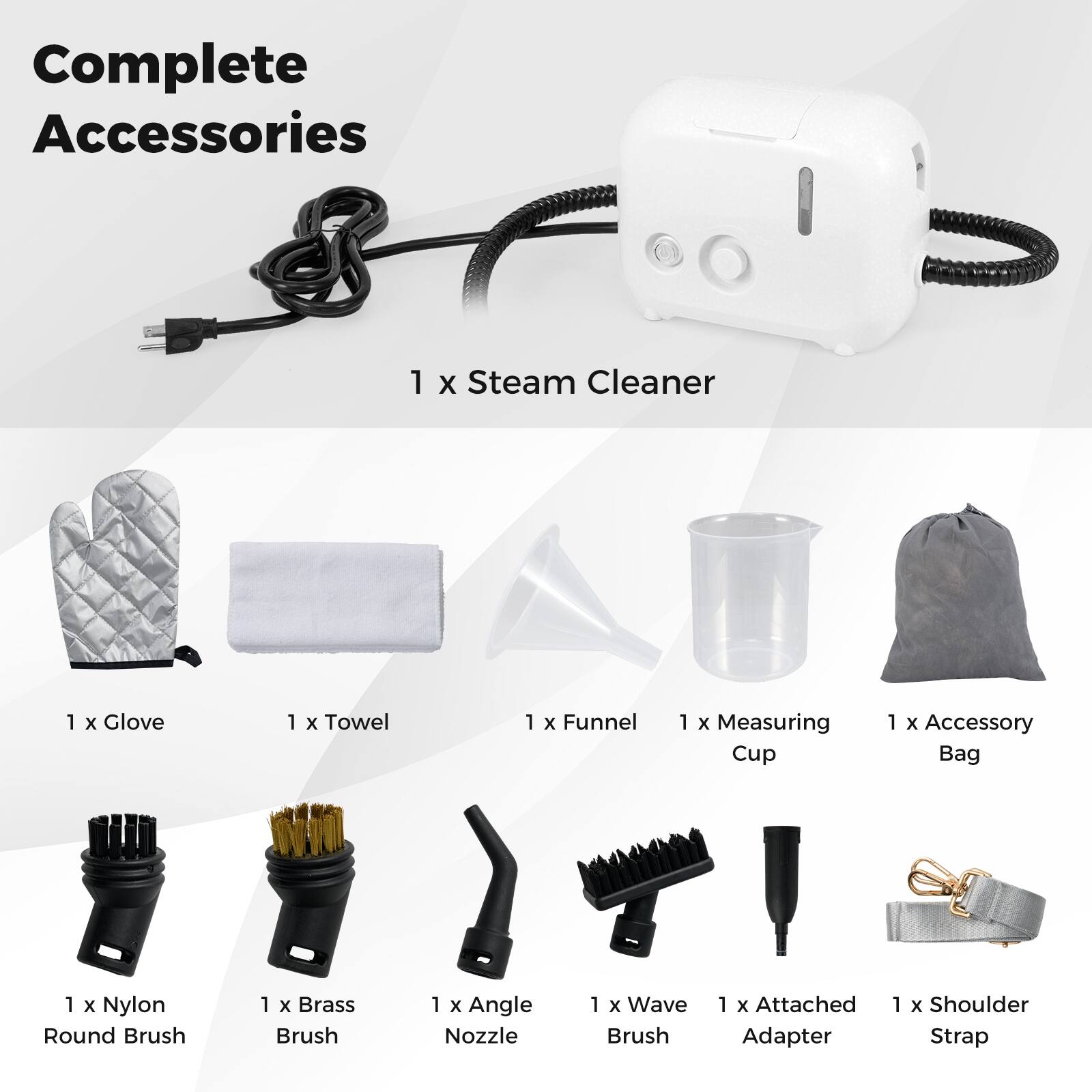 Complete Accessories  
1 x Steam Cleaner  
1 x Glove  
1 x Towel  
1 x Funnel  
1 x Measuring Cup  
1 x Accessory Bag  
1 x Nylon Round Brush  
1 x Brass Brush  
1 x Angle Nozzle  
1 x Wave Brush  
1 x Attached Adapter  
1 x Shoulder Strap