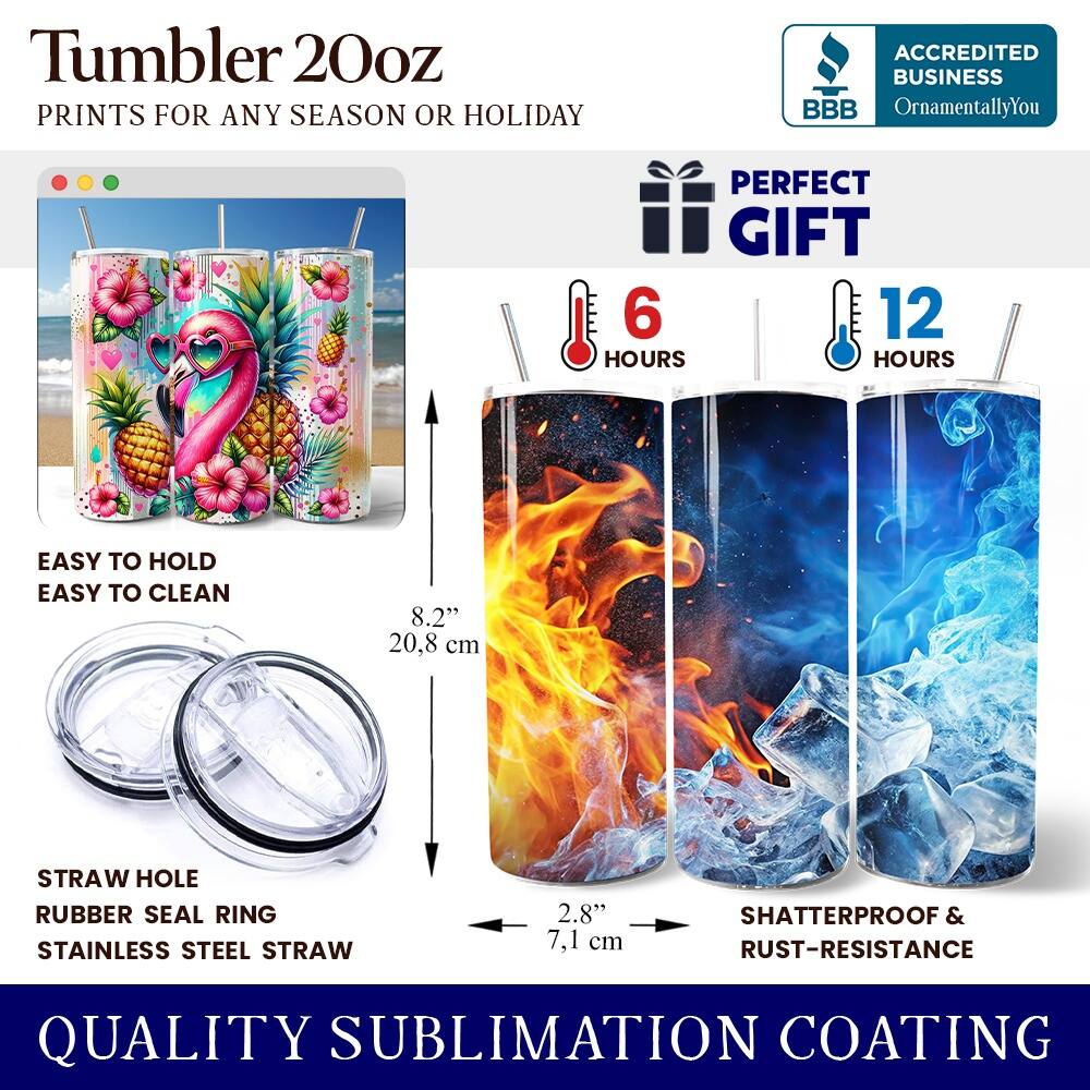 Tumbler 20oz  
PRINTS FOR ANY SEASON OR HOLIDAY  

ACCREDITED BUSINESS  
BBB OrnamentallyYou  

PERFECT GIFT  
6 HOURS  
12 HOURS  

EASY TO HOLD  
EASY TO CLEAN  

8.2" 20.8 cm  

STRAW HOLE  
RUBBER SEAL RING  
STAINLESS STEEL STRAW  

2.8" 7.1 cm  

SHATTERPROOF & RUST-RESISTANCE  

QUALITY SUBLIMATION COATING