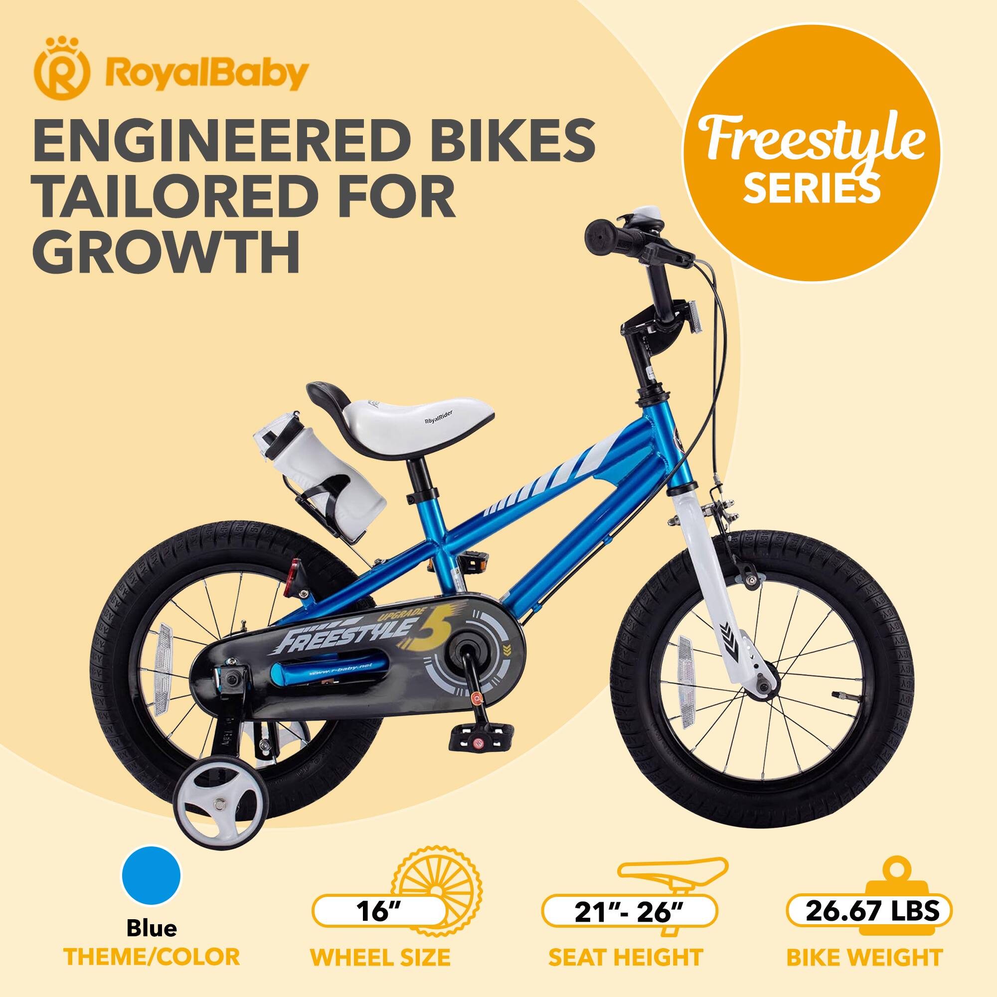 RoyalBaby ENGINEERED BIKES TAILORED FOR GROWTH

Freestyle SERIES

Blue THEME/COLOR

16" WHEEL SIZE

21"- 26" SEAT HEIGHT

26.67 LBS BIKE WEIGHT