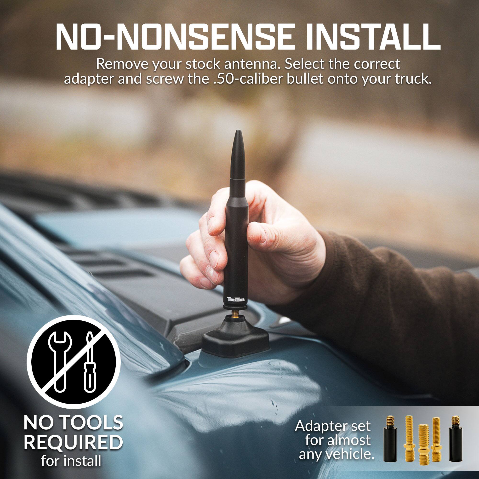NO-NONSENSE INSTALL  
Remove your stock antenna. Select the correct adapter and screw the .50-caliber bullet onto your truck.  
NO TOOLS REQUIRED for install  
Adapter set for almost any vehicle.